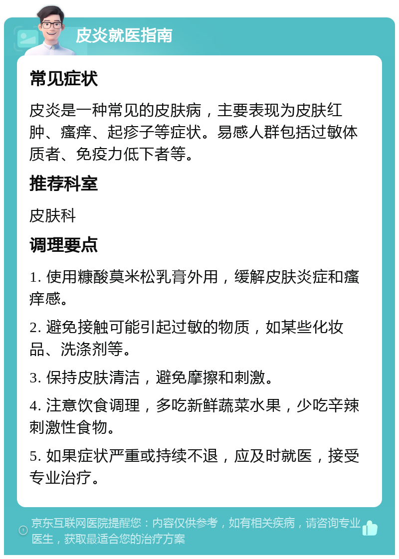 皮炎就医指南 常见症状 皮炎是一种常见的皮肤病，主要表现为皮肤红肿、瘙痒、起疹子等症状。易感人群包括过敏体质者、免疫力低下者等。 推荐科室 皮肤科 调理要点 1. 使用糠酸莫米松乳膏外用，缓解皮肤炎症和瘙痒感。 2. 避免接触可能引起过敏的物质，如某些化妆品、洗涤剂等。 3. 保持皮肤清洁，避免摩擦和刺激。 4. 注意饮食调理，多吃新鲜蔬菜水果，少吃辛辣刺激性食物。 5. 如果症状严重或持续不退，应及时就医，接受专业治疗。