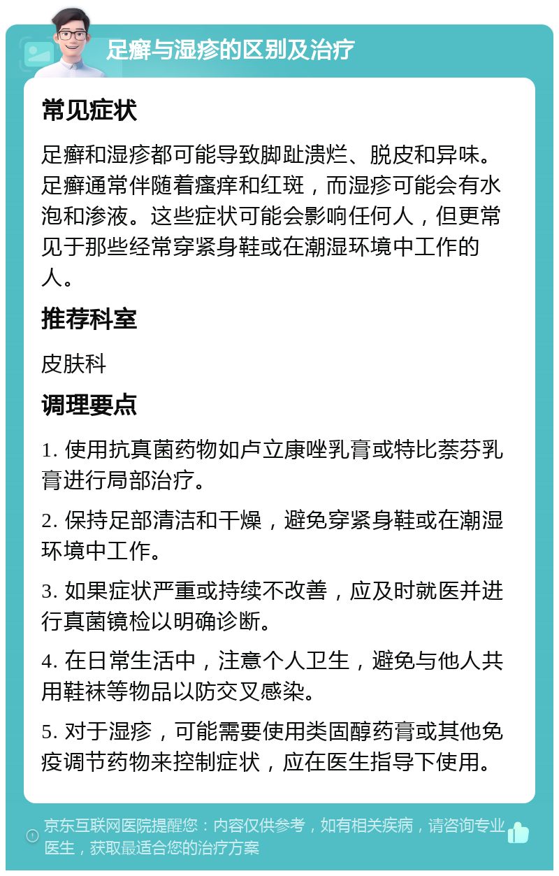 足癣与湿疹的区别及治疗 常见症状 足癣和湿疹都可能导致脚趾溃烂、脱皮和异味。足癣通常伴随着瘙痒和红斑，而湿疹可能会有水泡和渗液。这些症状可能会影响任何人，但更常见于那些经常穿紧身鞋或在潮湿环境中工作的人。 推荐科室 皮肤科 调理要点 1. 使用抗真菌药物如卢立康唑乳膏或特比萘芬乳膏进行局部治疗。 2. 保持足部清洁和干燥，避免穿紧身鞋或在潮湿环境中工作。 3. 如果症状严重或持续不改善，应及时就医并进行真菌镜检以明确诊断。 4. 在日常生活中，注意个人卫生，避免与他人共用鞋袜等物品以防交叉感染。 5. 对于湿疹，可能需要使用类固醇药膏或其他免疫调节药物来控制症状，应在医生指导下使用。