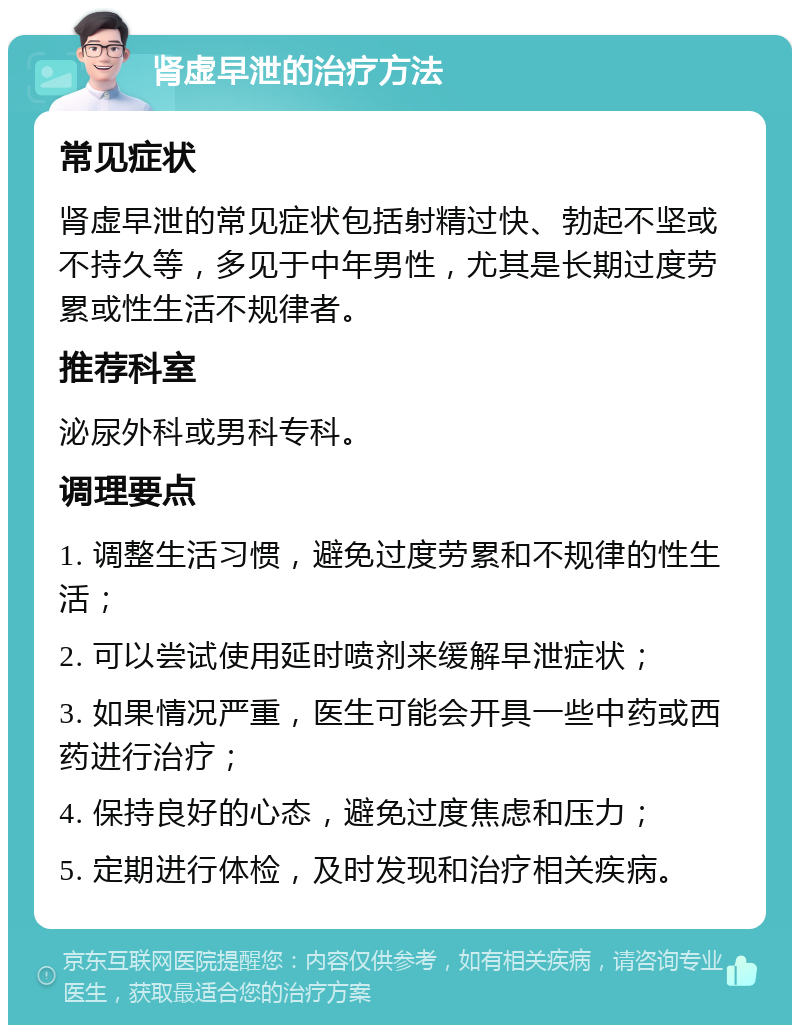 肾虚早泄的治疗方法 常见症状 肾虚早泄的常见症状包括射精过快、勃起不坚或不持久等，多见于中年男性，尤其是长期过度劳累或性生活不规律者。 推荐科室 泌尿外科或男科专科。 调理要点 1. 调整生活习惯，避免过度劳累和不规律的性生活； 2. 可以尝试使用延时喷剂来缓解早泄症状； 3. 如果情况严重，医生可能会开具一些中药或西药进行治疗； 4. 保持良好的心态，避免过度焦虑和压力； 5. 定期进行体检，及时发现和治疗相关疾病。