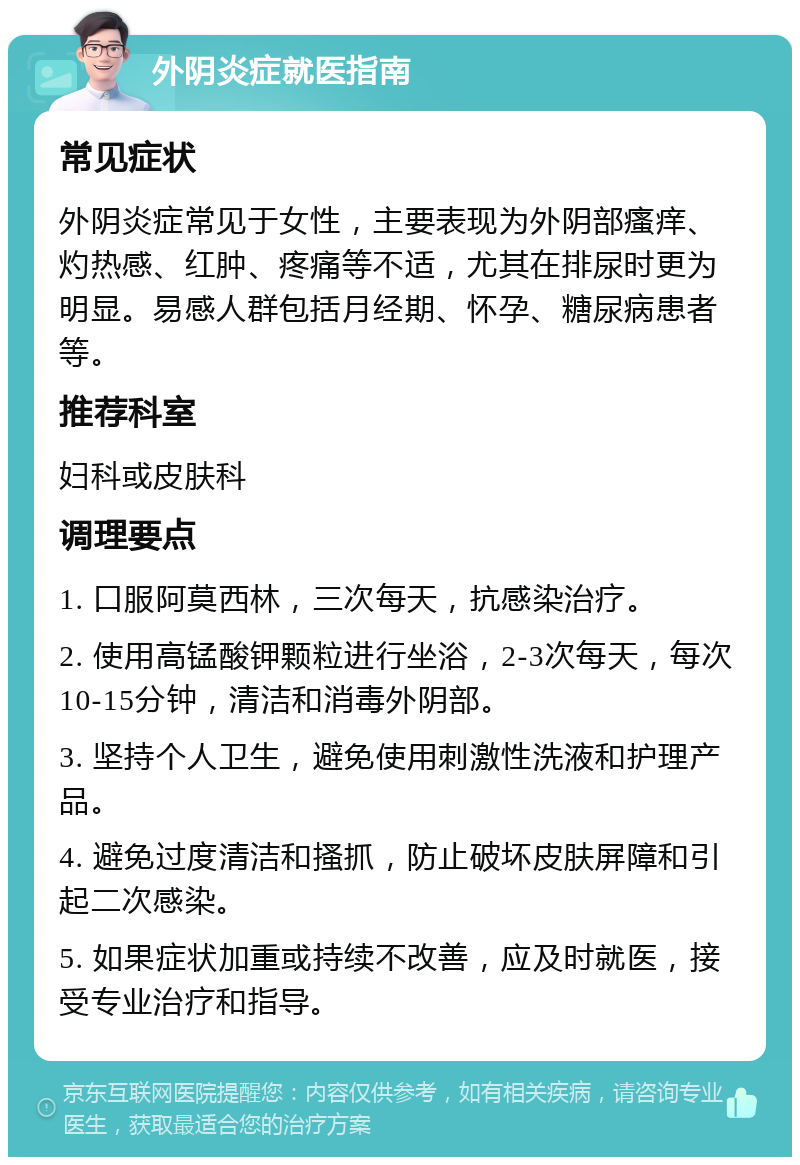 外阴炎症就医指南 常见症状 外阴炎症常见于女性，主要表现为外阴部瘙痒、灼热感、红肿、疼痛等不适，尤其在排尿时更为明显。易感人群包括月经期、怀孕、糖尿病患者等。 推荐科室 妇科或皮肤科 调理要点 1. 口服阿莫西林，三次每天，抗感染治疗。 2. 使用高锰酸钾颗粒进行坐浴，2-3次每天，每次10-15分钟，清洁和消毒外阴部。 3. 坚持个人卫生，避免使用刺激性洗液和护理产品。 4. 避免过度清洁和搔抓，防止破坏皮肤屏障和引起二次感染。 5. 如果症状加重或持续不改善，应及时就医，接受专业治疗和指导。