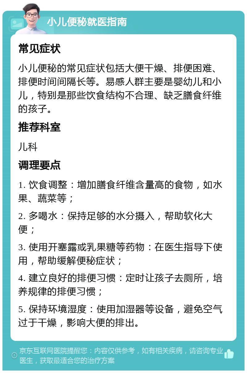 小儿便秘就医指南 常见症状 小儿便秘的常见症状包括大便干燥、排便困难、排便时间间隔长等。易感人群主要是婴幼儿和小儿，特别是那些饮食结构不合理、缺乏膳食纤维的孩子。 推荐科室 儿科 调理要点 1. 饮食调整：增加膳食纤维含量高的食物，如水果、蔬菜等； 2. 多喝水：保持足够的水分摄入，帮助软化大便； 3. 使用开塞露或乳果糖等药物：在医生指导下使用，帮助缓解便秘症状； 4. 建立良好的排便习惯：定时让孩子去厕所，培养规律的排便习惯； 5. 保持环境湿度：使用加湿器等设备，避免空气过于干燥，影响大便的排出。