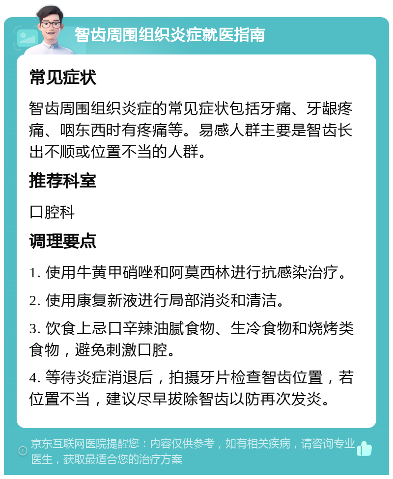 智齿周围组织炎症就医指南 常见症状 智齿周围组织炎症的常见症状包括牙痛、牙龈疼痛、咽东西时有疼痛等。易感人群主要是智齿长出不顺或位置不当的人群。 推荐科室 口腔科 调理要点 1. 使用牛黄甲硝唑和阿莫西林进行抗感染治疗。 2. 使用康复新液进行局部消炎和清洁。 3. 饮食上忌口辛辣油腻食物、生冷食物和烧烤类食物，避免刺激口腔。 4. 等待炎症消退后，拍摄牙片检查智齿位置，若位置不当，建议尽早拔除智齿以防再次发炎。