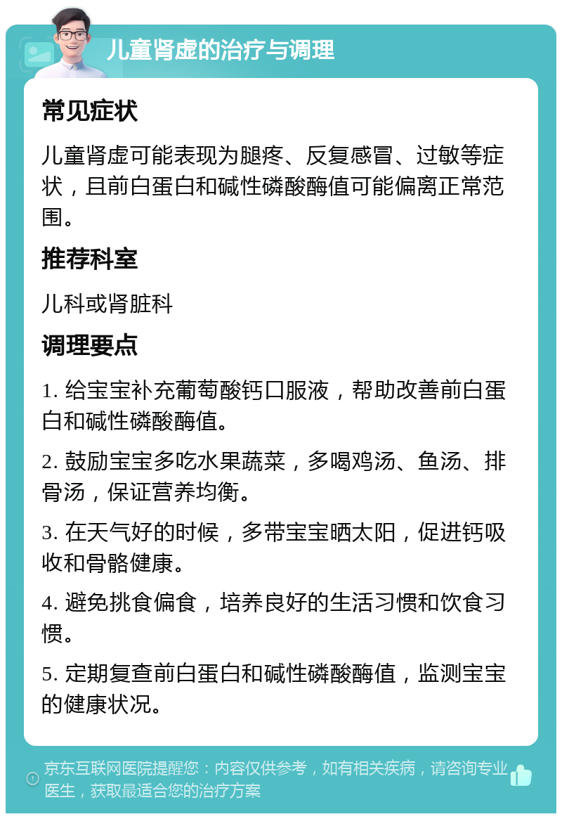 儿童肾虚的治疗与调理 常见症状 儿童肾虚可能表现为腿疼、反复感冒、过敏等症状，且前白蛋白和碱性磷酸酶值可能偏离正常范围。 推荐科室 儿科或肾脏科 调理要点 1. 给宝宝补充葡萄酸钙口服液，帮助改善前白蛋白和碱性磷酸酶值。 2. 鼓励宝宝多吃水果蔬菜，多喝鸡汤、鱼汤、排骨汤，保证营养均衡。 3. 在天气好的时候，多带宝宝晒太阳，促进钙吸收和骨骼健康。 4. 避免挑食偏食，培养良好的生活习惯和饮食习惯。 5. 定期复查前白蛋白和碱性磷酸酶值，监测宝宝的健康状况。