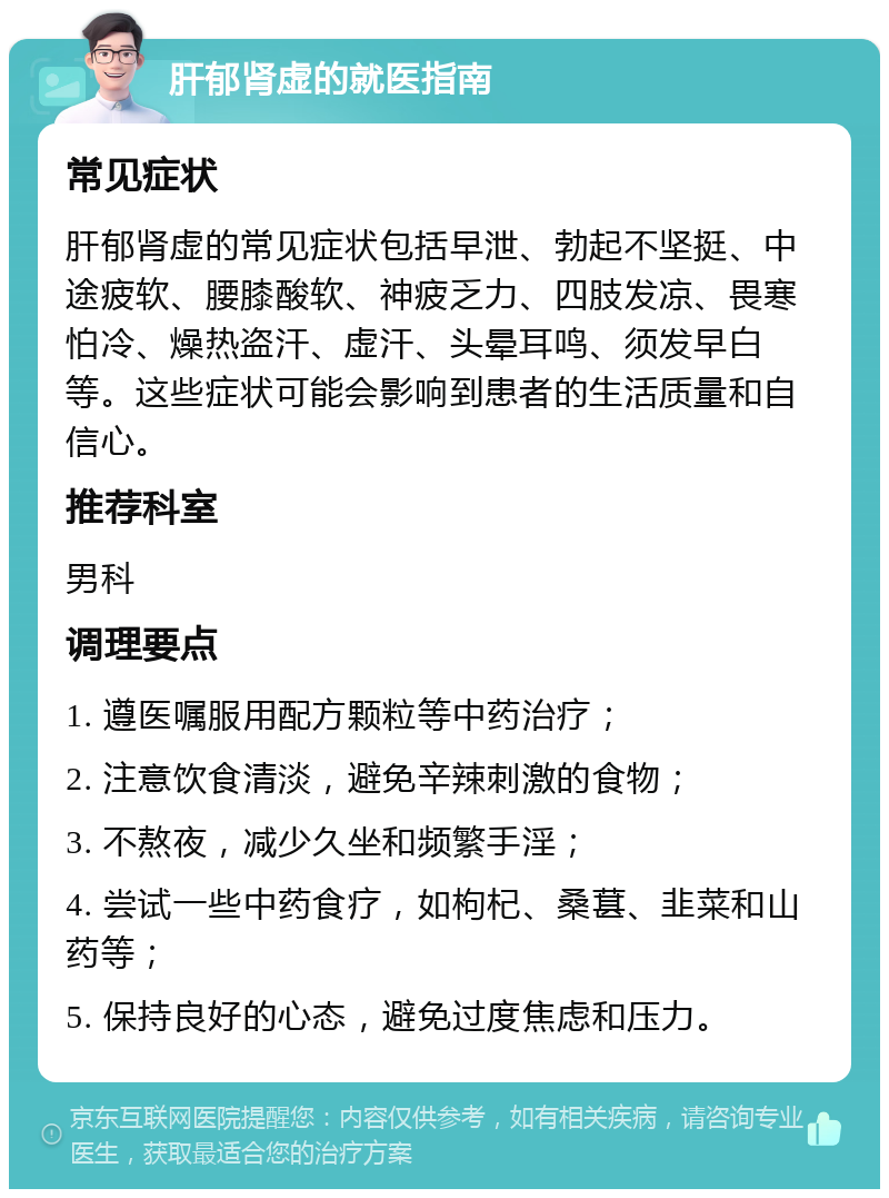 肝郁肾虚的就医指南 常见症状 肝郁肾虚的常见症状包括早泄、勃起不坚挺、中途疲软、腰膝酸软、神疲乏力、四肢发凉、畏寒怕冷、燥热盗汗、虚汗、头晕耳鸣、须发早白等。这些症状可能会影响到患者的生活质量和自信心。 推荐科室 男科 调理要点 1. 遵医嘱服用配方颗粒等中药治疗； 2. 注意饮食清淡，避免辛辣刺激的食物； 3. 不熬夜，减少久坐和频繁手淫； 4. 尝试一些中药食疗，如枸杞、桑葚、韭菜和山药等； 5. 保持良好的心态，避免过度焦虑和压力。