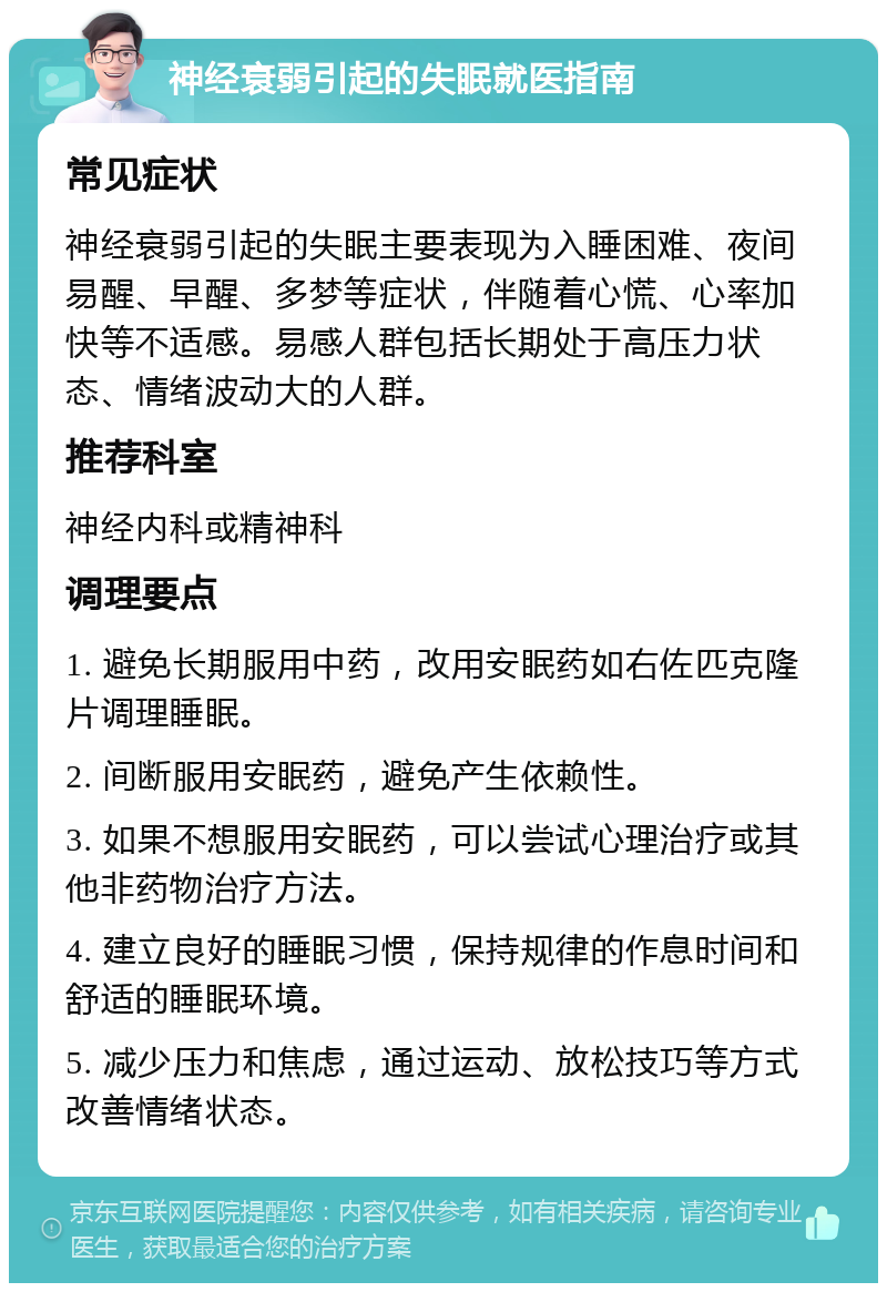 神经衰弱引起的失眠就医指南 常见症状 神经衰弱引起的失眠主要表现为入睡困难、夜间易醒、早醒、多梦等症状，伴随着心慌、心率加快等不适感。易感人群包括长期处于高压力状态、情绪波动大的人群。 推荐科室 神经内科或精神科 调理要点 1. 避免长期服用中药，改用安眠药如右佐匹克隆片调理睡眠。 2. 间断服用安眠药，避免产生依赖性。 3. 如果不想服用安眠药，可以尝试心理治疗或其他非药物治疗方法。 4. 建立良好的睡眠习惯，保持规律的作息时间和舒适的睡眠环境。 5. 减少压力和焦虑，通过运动、放松技巧等方式改善情绪状态。