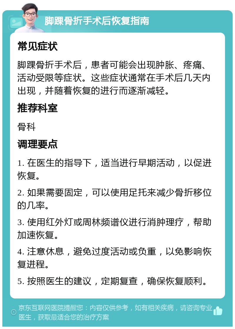 脚踝骨折手术后恢复指南 常见症状 脚踝骨折手术后，患者可能会出现肿胀、疼痛、活动受限等症状。这些症状通常在手术后几天内出现，并随着恢复的进行而逐渐减轻。 推荐科室 骨科 调理要点 1. 在医生的指导下，适当进行早期活动，以促进恢复。 2. 如果需要固定，可以使用足托来减少骨折移位的几率。 3. 使用红外灯或周林频谱仪进行消肿理疗，帮助加速恢复。 4. 注意休息，避免过度活动或负重，以免影响恢复进程。 5. 按照医生的建议，定期复查，确保恢复顺利。