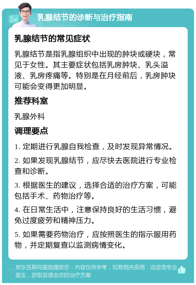 乳腺结节的诊断与治疗指南 乳腺结节的常见症状 乳腺结节是指乳腺组织中出现的肿块或硬块，常见于女性。其主要症状包括乳房肿块、乳头溢液、乳房疼痛等。特别是在月经前后，乳房肿块可能会变得更加明显。 推荐科室 乳腺外科 调理要点 1. 定期进行乳腺自我检查，及时发现异常情况。 2. 如果发现乳腺结节，应尽快去医院进行专业检查和诊断。 3. 根据医生的建议，选择合适的治疗方案，可能包括手术、药物治疗等。 4. 在日常生活中，注意保持良好的生活习惯，避免过度疲劳和精神压力。 5. 如果需要药物治疗，应按照医生的指示服用药物，并定期复查以监测病情变化。