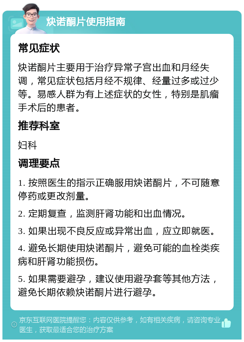 炔诺酮片使用指南 常见症状 炔诺酮片主要用于治疗异常子宫出血和月经失调，常见症状包括月经不规律、经量过多或过少等。易感人群为有上述症状的女性，特别是肌瘤手术后的患者。 推荐科室 妇科 调理要点 1. 按照医生的指示正确服用炔诺酮片，不可随意停药或更改剂量。 2. 定期复查，监测肝肾功能和出血情况。 3. 如果出现不良反应或异常出血，应立即就医。 4. 避免长期使用炔诺酮片，避免可能的血栓类疾病和肝肾功能损伤。 5. 如果需要避孕，建议使用避孕套等其他方法，避免长期依赖炔诺酮片进行避孕。