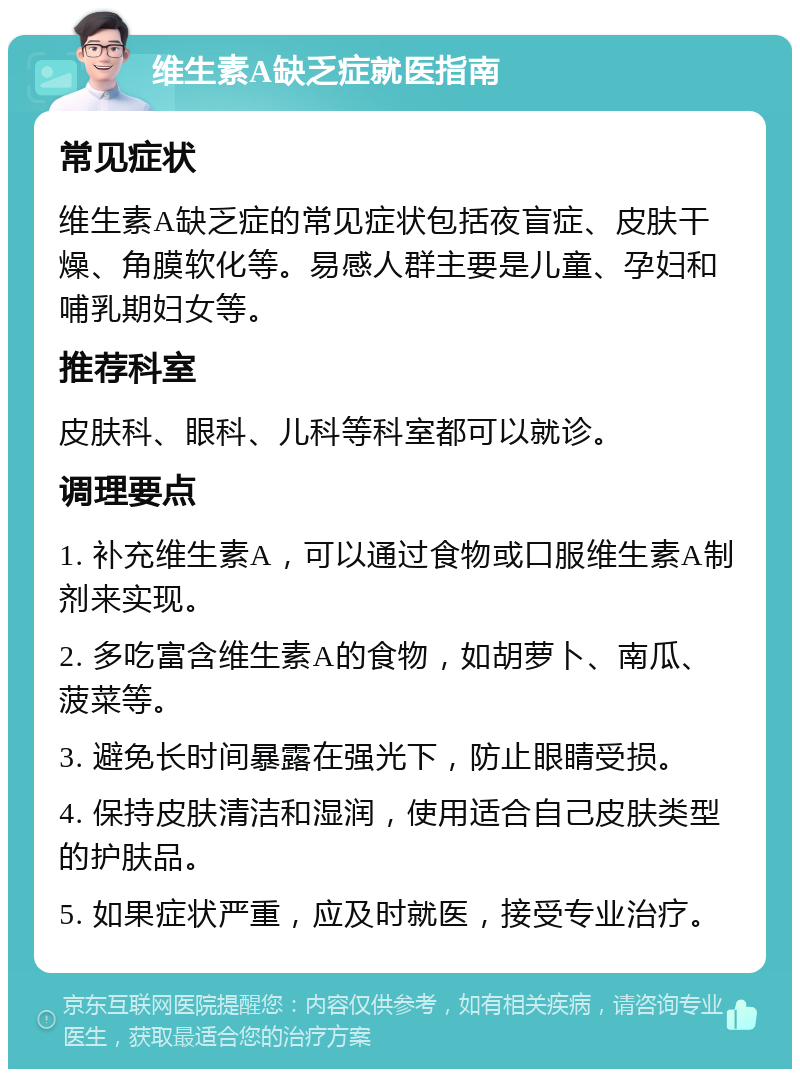 维生素A缺乏症就医指南 常见症状 维生素A缺乏症的常见症状包括夜盲症、皮肤干燥、角膜软化等。易感人群主要是儿童、孕妇和哺乳期妇女等。 推荐科室 皮肤科、眼科、儿科等科室都可以就诊。 调理要点 1. 补充维生素A，可以通过食物或口服维生素A制剂来实现。 2. 多吃富含维生素A的食物，如胡萝卜、南瓜、菠菜等。 3. 避免长时间暴露在强光下，防止眼睛受损。 4. 保持皮肤清洁和湿润，使用适合自己皮肤类型的护肤品。 5. 如果症状严重，应及时就医，接受专业治疗。