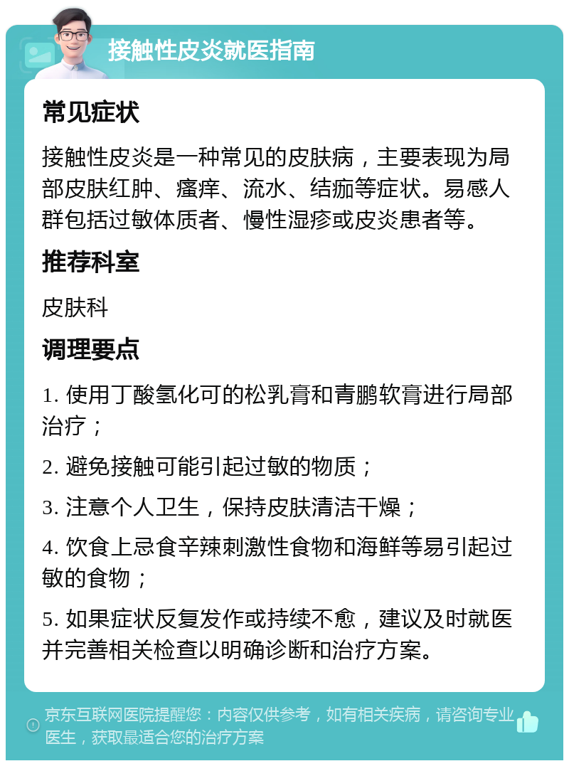 接触性皮炎就医指南 常见症状 接触性皮炎是一种常见的皮肤病，主要表现为局部皮肤红肿、瘙痒、流水、结痂等症状。易感人群包括过敏体质者、慢性湿疹或皮炎患者等。 推荐科室 皮肤科 调理要点 1. 使用丁酸氢化可的松乳膏和青鹏软膏进行局部治疗； 2. 避免接触可能引起过敏的物质； 3. 注意个人卫生，保持皮肤清洁干燥； 4. 饮食上忌食辛辣刺激性食物和海鲜等易引起过敏的食物； 5. 如果症状反复发作或持续不愈，建议及时就医并完善相关检查以明确诊断和治疗方案。