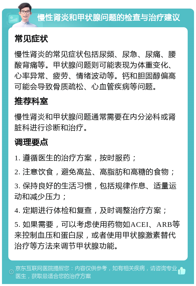 慢性肾炎和甲状腺问题的检查与治疗建议 常见症状 慢性肾炎的常见症状包括尿频、尿急、尿痛、腰酸背痛等。甲状腺问题则可能表现为体重变化、心率异常、疲劳、情绪波动等。钙和胆固醇偏高可能会导致骨质疏松、心血管疾病等问题。 推荐科室 慢性肾炎和甲状腺问题通常需要在内分泌科或肾脏科进行诊断和治疗。 调理要点 1. 遵循医生的治疗方案，按时服药； 2. 注意饮食，避免高盐、高脂肪和高糖的食物； 3. 保持良好的生活习惯，包括规律作息、适量运动和减少压力； 4. 定期进行体检和复查，及时调整治疗方案； 5. 如果需要，可以考虑使用药物如ACEI、ARB等来控制血压和蛋白尿，或者使用甲状腺激素替代治疗等方法来调节甲状腺功能。