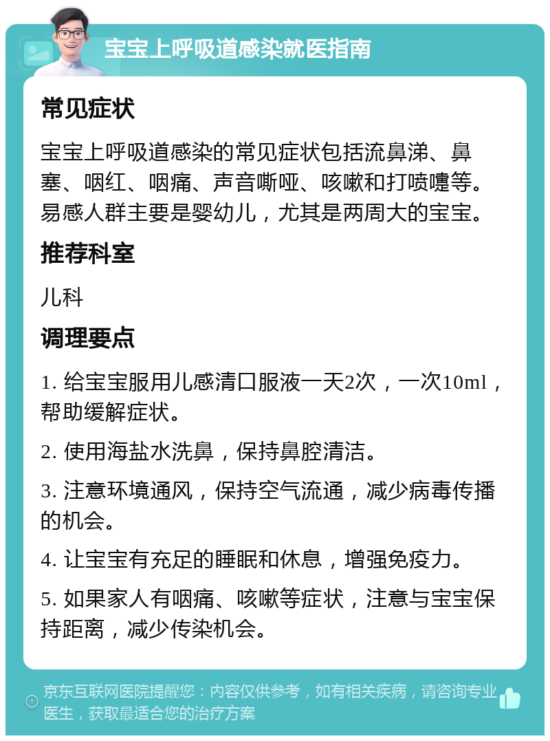 宝宝上呼吸道感染就医指南 常见症状 宝宝上呼吸道感染的常见症状包括流鼻涕、鼻塞、咽红、咽痛、声音嘶哑、咳嗽和打喷嚏等。易感人群主要是婴幼儿，尤其是两周大的宝宝。 推荐科室 儿科 调理要点 1. 给宝宝服用儿感清口服液一天2次，一次10ml，帮助缓解症状。 2. 使用海盐水洗鼻，保持鼻腔清洁。 3. 注意环境通风，保持空气流通，减少病毒传播的机会。 4. 让宝宝有充足的睡眠和休息，增强免疫力。 5. 如果家人有咽痛、咳嗽等症状，注意与宝宝保持距离，减少传染机会。