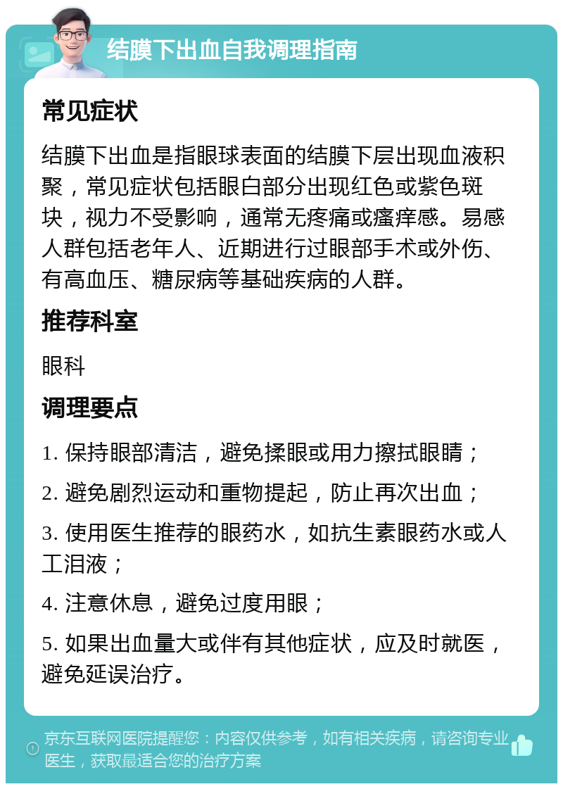 结膜下出血自我调理指南 常见症状 结膜下出血是指眼球表面的结膜下层出现血液积聚，常见症状包括眼白部分出现红色或紫色斑块，视力不受影响，通常无疼痛或瘙痒感。易感人群包括老年人、近期进行过眼部手术或外伤、有高血压、糖尿病等基础疾病的人群。 推荐科室 眼科 调理要点 1. 保持眼部清洁，避免揉眼或用力擦拭眼睛； 2. 避免剧烈运动和重物提起，防止再次出血； 3. 使用医生推荐的眼药水，如抗生素眼药水或人工泪液； 4. 注意休息，避免过度用眼； 5. 如果出血量大或伴有其他症状，应及时就医，避免延误治疗。