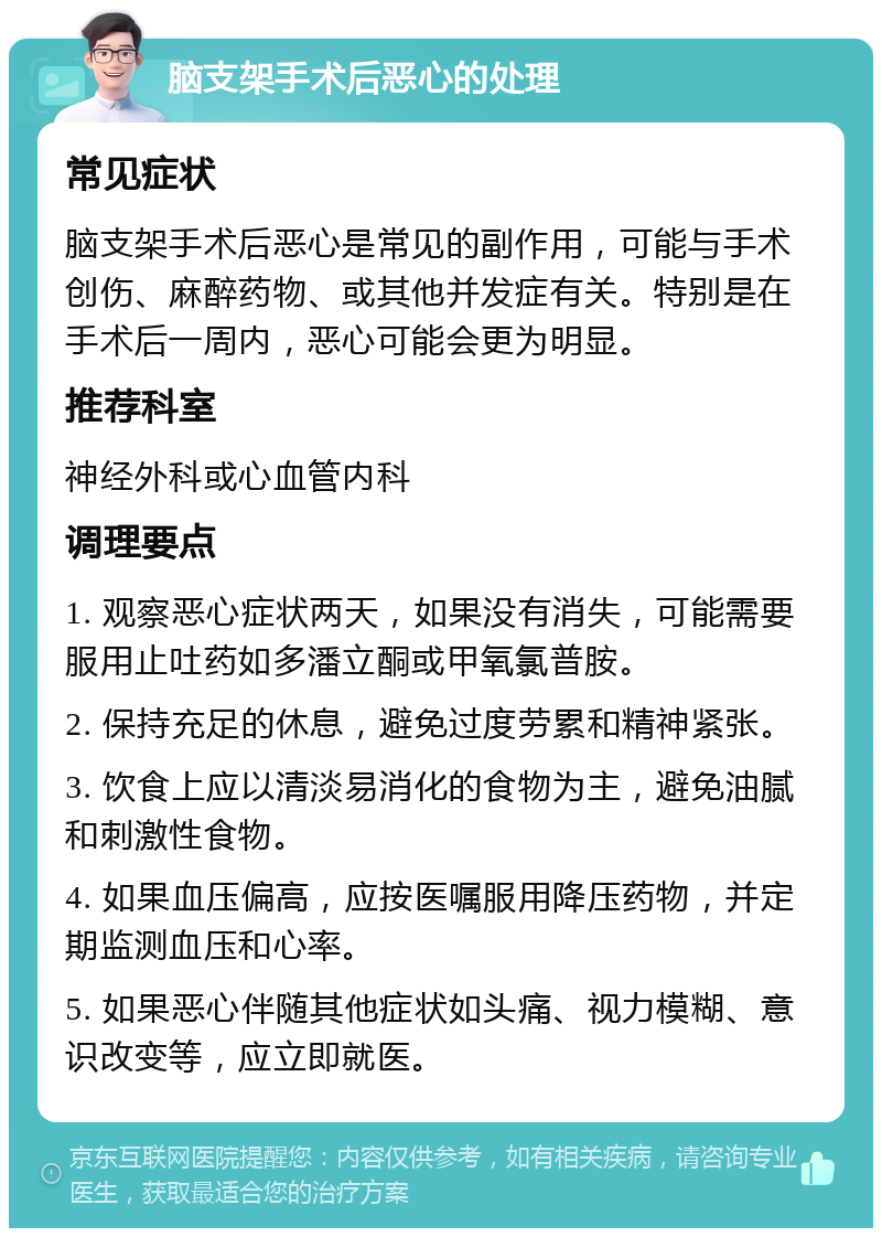 脑支架手术后恶心的处理 常见症状 脑支架手术后恶心是常见的副作用，可能与手术创伤、麻醉药物、或其他并发症有关。特别是在手术后一周内，恶心可能会更为明显。 推荐科室 神经外科或心血管内科 调理要点 1. 观察恶心症状两天，如果没有消失，可能需要服用止吐药如多潘立酮或甲氧氯普胺。 2. 保持充足的休息，避免过度劳累和精神紧张。 3. 饮食上应以清淡易消化的食物为主，避免油腻和刺激性食物。 4. 如果血压偏高，应按医嘱服用降压药物，并定期监测血压和心率。 5. 如果恶心伴随其他症状如头痛、视力模糊、意识改变等，应立即就医。