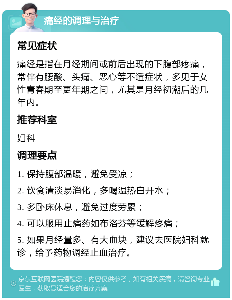 痛经的调理与治疗 常见症状 痛经是指在月经期间或前后出现的下腹部疼痛，常伴有腰酸、头痛、恶心等不适症状，多见于女性青春期至更年期之间，尤其是月经初潮后的几年内。 推荐科室 妇科 调理要点 1. 保持腹部温暖，避免受凉； 2. 饮食清淡易消化，多喝温热白开水； 3. 多卧床休息，避免过度劳累； 4. 可以服用止痛药如布洛芬等缓解疼痛； 5. 如果月经量多、有大血块，建议去医院妇科就诊，给予药物调经止血治疗。