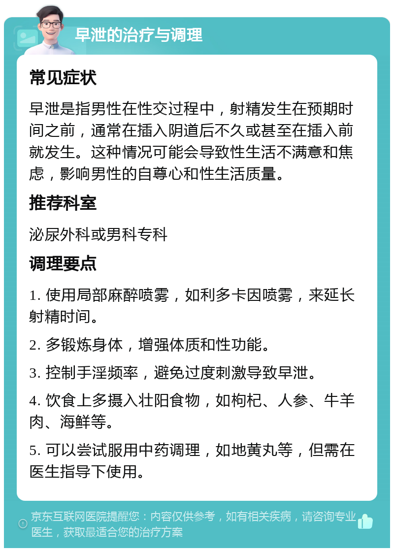 早泄的治疗与调理 常见症状 早泄是指男性在性交过程中，射精发生在预期时间之前，通常在插入阴道后不久或甚至在插入前就发生。这种情况可能会导致性生活不满意和焦虑，影响男性的自尊心和性生活质量。 推荐科室 泌尿外科或男科专科 调理要点 1. 使用局部麻醉喷雾，如利多卡因喷雾，来延长射精时间。 2. 多锻炼身体，增强体质和性功能。 3. 控制手淫频率，避免过度刺激导致早泄。 4. 饮食上多摄入壮阳食物，如枸杞、人参、牛羊肉、海鲜等。 5. 可以尝试服用中药调理，如地黄丸等，但需在医生指导下使用。