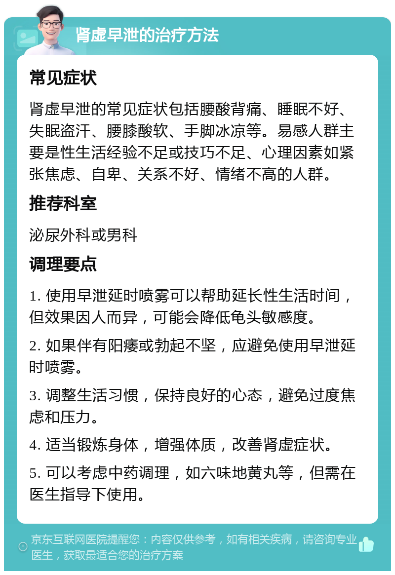 肾虚早泄的治疗方法 常见症状 肾虚早泄的常见症状包括腰酸背痛、睡眠不好、失眠盗汗、腰膝酸软、手脚冰凉等。易感人群主要是性生活经验不足或技巧不足、心理因素如紧张焦虑、自卑、关系不好、情绪不高的人群。 推荐科室 泌尿外科或男科 调理要点 1. 使用早泄延时喷雾可以帮助延长性生活时间，但效果因人而异，可能会降低龟头敏感度。 2. 如果伴有阳痿或勃起不坚，应避免使用早泄延时喷雾。 3. 调整生活习惯，保持良好的心态，避免过度焦虑和压力。 4. 适当锻炼身体，增强体质，改善肾虚症状。 5. 可以考虑中药调理，如六味地黄丸等，但需在医生指导下使用。