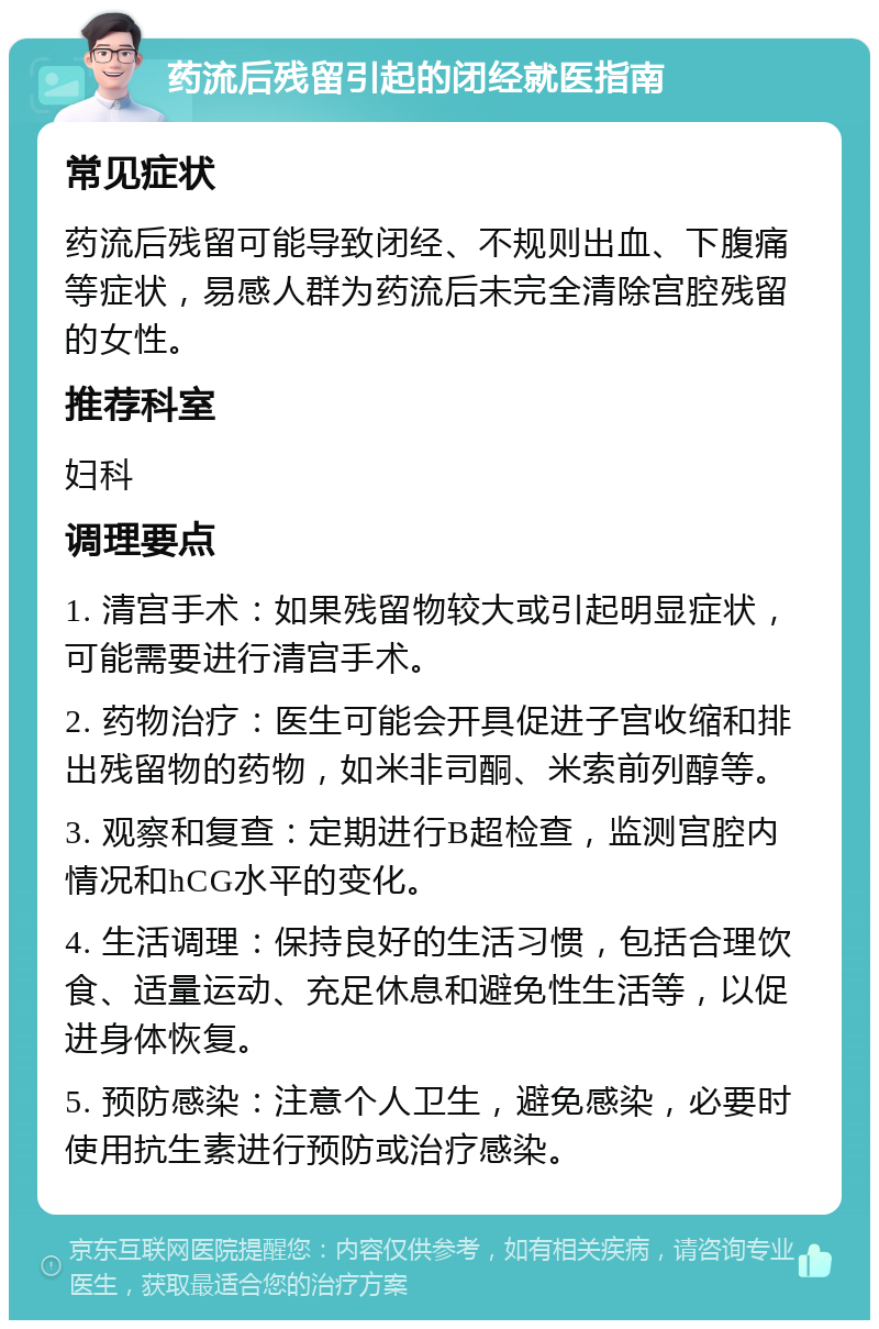 药流后残留引起的闭经就医指南 常见症状 药流后残留可能导致闭经、不规则出血、下腹痛等症状，易感人群为药流后未完全清除宫腔残留的女性。 推荐科室 妇科 调理要点 1. 清宫手术：如果残留物较大或引起明显症状，可能需要进行清宫手术。 2. 药物治疗：医生可能会开具促进子宫收缩和排出残留物的药物，如米非司酮、米索前列醇等。 3. 观察和复查：定期进行B超检查，监测宫腔内情况和hCG水平的变化。 4. 生活调理：保持良好的生活习惯，包括合理饮食、适量运动、充足休息和避免性生活等，以促进身体恢复。 5. 预防感染：注意个人卫生，避免感染，必要时使用抗生素进行预防或治疗感染。