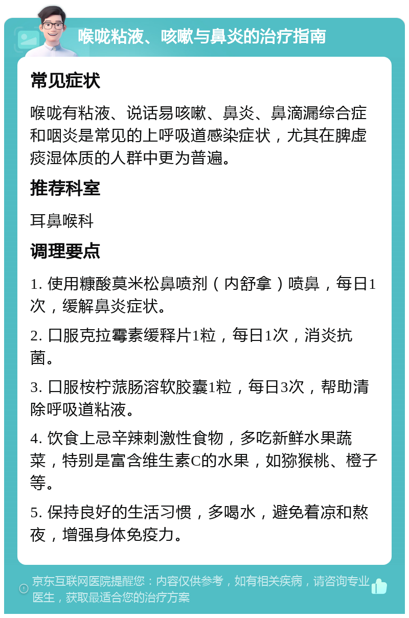 喉咙粘液、咳嗽与鼻炎的治疗指南 常见症状 喉咙有粘液、说话易咳嗽、鼻炎、鼻滴漏综合症和咽炎是常见的上呼吸道感染症状，尤其在脾虚痰湿体质的人群中更为普遍。 推荐科室 耳鼻喉科 调理要点 1. 使用糠酸莫米松鼻喷剂（内舒拿）喷鼻，每日1次，缓解鼻炎症状。 2. 口服克拉霉素缓释片1粒，每日1次，消炎抗菌。 3. 口服桉柠蒎肠溶软胶囊1粒，每日3次，帮助清除呼吸道粘液。 4. 饮食上忌辛辣刺激性食物，多吃新鲜水果蔬菜，特别是富含维生素C的水果，如猕猴桃、橙子等。 5. 保持良好的生活习惯，多喝水，避免着凉和熬夜，增强身体免疫力。