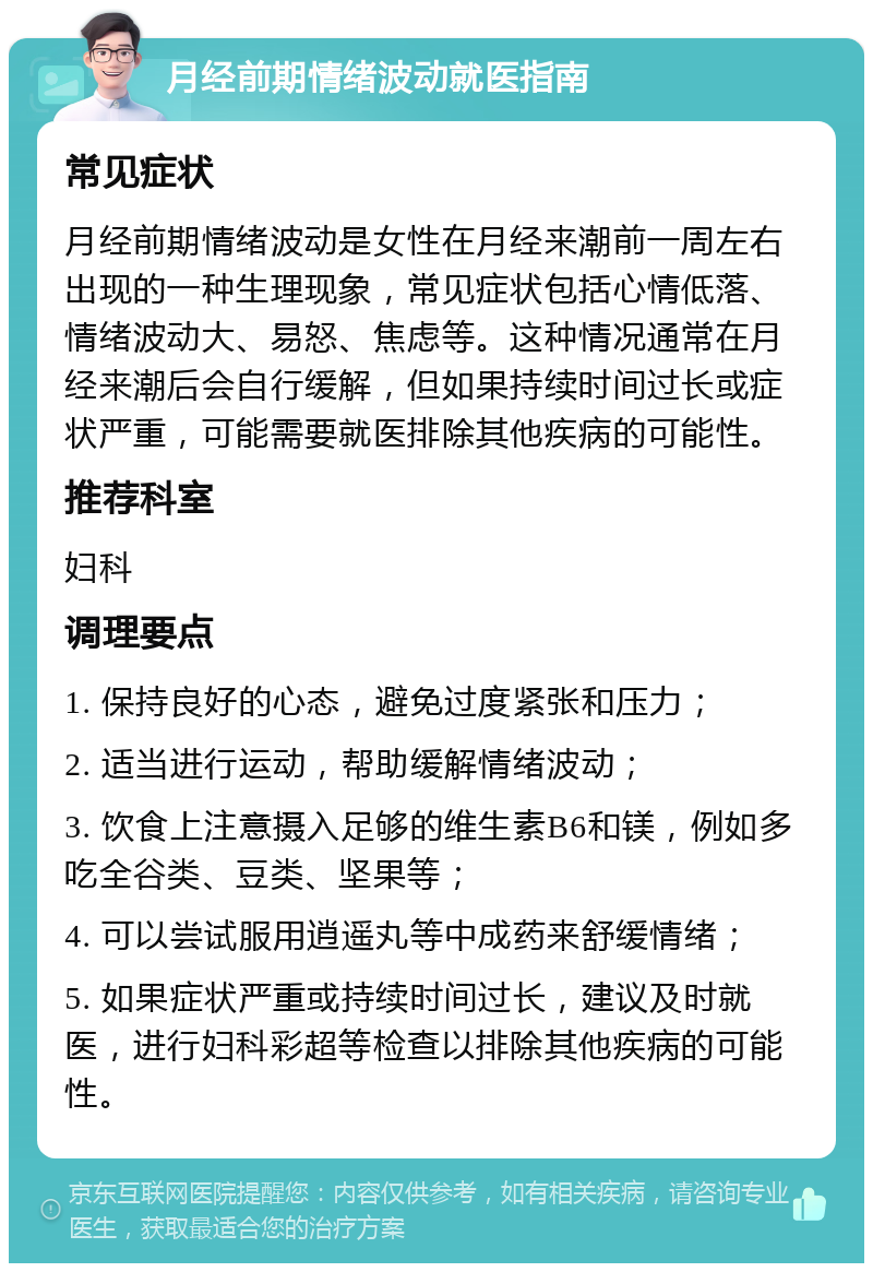 月经前期情绪波动就医指南 常见症状 月经前期情绪波动是女性在月经来潮前一周左右出现的一种生理现象，常见症状包括心情低落、情绪波动大、易怒、焦虑等。这种情况通常在月经来潮后会自行缓解，但如果持续时间过长或症状严重，可能需要就医排除其他疾病的可能性。 推荐科室 妇科 调理要点 1. 保持良好的心态，避免过度紧张和压力； 2. 适当进行运动，帮助缓解情绪波动； 3. 饮食上注意摄入足够的维生素B6和镁，例如多吃全谷类、豆类、坚果等； 4. 可以尝试服用逍遥丸等中成药来舒缓情绪； 5. 如果症状严重或持续时间过长，建议及时就医，进行妇科彩超等检查以排除其他疾病的可能性。