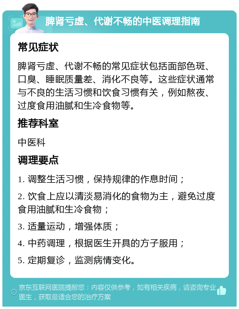 脾肾亏虚、代谢不畅的中医调理指南 常见症状 脾肾亏虚、代谢不畅的常见症状包括面部色斑、口臭、睡眠质量差、消化不良等。这些症状通常与不良的生活习惯和饮食习惯有关，例如熬夜、过度食用油腻和生冷食物等。 推荐科室 中医科 调理要点 1. 调整生活习惯，保持规律的作息时间； 2. 饮食上应以清淡易消化的食物为主，避免过度食用油腻和生冷食物； 3. 适量运动，增强体质； 4. 中药调理，根据医生开具的方子服用； 5. 定期复诊，监测病情变化。