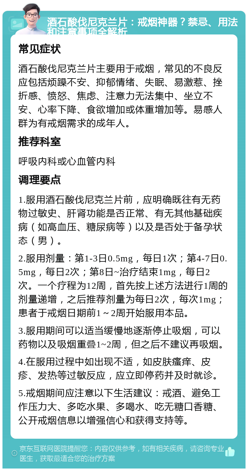 酒石酸伐尼克兰片：戒烟神器？禁忌、用法和注意事项全解析 常见症状 酒石酸伐尼克兰片主要用于戒烟，常见的不良反应包括烦躁不安、抑郁情绪、失眠、易激惹、挫折感、愤怒、焦虑、注意力无法集中、坐立不安、心率下降、食欲增加或体重增加等。易感人群为有戒烟需求的成年人。 推荐科室 呼吸内科或心血管内科 调理要点 1.服用酒石酸伐尼克兰片前，应明确既往有无药物过敏史、肝肾功能是否正常、有无其他基础疾病（如高血压、糖尿病等）以及是否处于备孕状态（男）。 2.服用剂量：第1-3日0.5mg，每日1次；第4-7日0.5mg，每日2次；第8日~治疗结束1mg，每日2次。一个疗程为12周，首先按上述方法进行1周的剂量递增，之后推荐剂量为每日2次，每次1mg；患者于戒烟日期前1～2周开始服用本品。 3.服用期间可以适当缓慢地逐渐停止吸烟，可以药物以及吸烟重叠1~2周，但之后不建议再吸烟。 4.在服用过程中如出现不适，如皮肤瘙痒、皮疹、发热等过敏反应，应立即停药并及时就诊。 5.戒烟期间应注意以下生活建议：戒酒、避免工作压力大、多吃水果、多喝水、吃无糖口香糖、公开戒烟信息以增强信心和获得支持等。