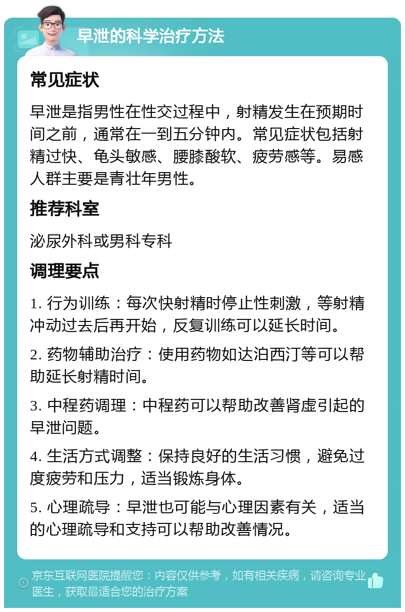 早泄的科学治疗方法 常见症状 早泄是指男性在性交过程中，射精发生在预期时间之前，通常在一到五分钟内。常见症状包括射精过快、龟头敏感、腰膝酸软、疲劳感等。易感人群主要是青壮年男性。 推荐科室 泌尿外科或男科专科 调理要点 1. 行为训练：每次快射精时停止性刺激，等射精冲动过去后再开始，反复训练可以延长时间。 2. 药物辅助治疗：使用药物如达泊西汀等可以帮助延长射精时间。 3. 中程药调理：中程药可以帮助改善肾虚引起的早泄问题。 4. 生活方式调整：保持良好的生活习惯，避免过度疲劳和压力，适当锻炼身体。 5. 心理疏导：早泄也可能与心理因素有关，适当的心理疏导和支持可以帮助改善情况。