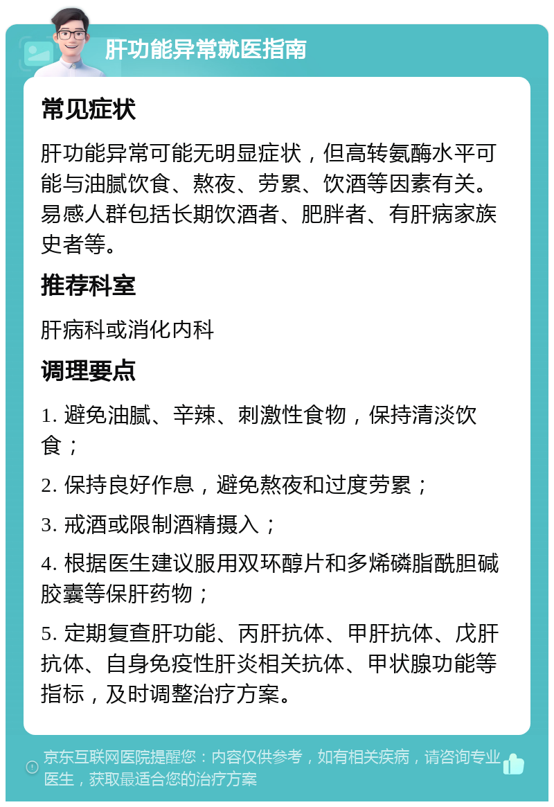 肝功能异常就医指南 常见症状 肝功能异常可能无明显症状，但高转氨酶水平可能与油腻饮食、熬夜、劳累、饮酒等因素有关。易感人群包括长期饮酒者、肥胖者、有肝病家族史者等。 推荐科室 肝病科或消化内科 调理要点 1. 避免油腻、辛辣、刺激性食物，保持清淡饮食； 2. 保持良好作息，避免熬夜和过度劳累； 3. 戒酒或限制酒精摄入； 4. 根据医生建议服用双环醇片和多烯磷脂酰胆碱胶囊等保肝药物； 5. 定期复查肝功能、丙肝抗体、甲肝抗体、戊肝抗体、自身免疫性肝炎相关抗体、甲状腺功能等指标，及时调整治疗方案。