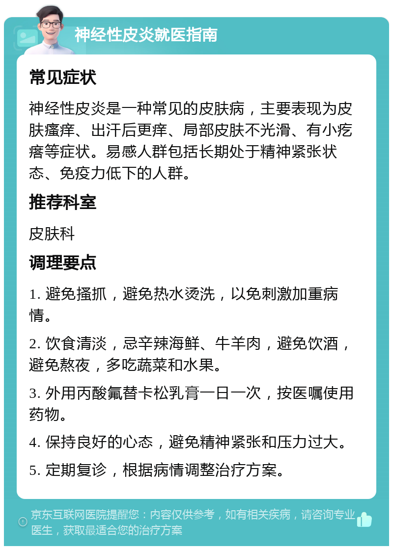 神经性皮炎就医指南 常见症状 神经性皮炎是一种常见的皮肤病，主要表现为皮肤瘙痒、出汗后更痒、局部皮肤不光滑、有小疙瘩等症状。易感人群包括长期处于精神紧张状态、免疫力低下的人群。 推荐科室 皮肤科 调理要点 1. 避免搔抓，避免热水烫洗，以免刺激加重病情。 2. 饮食清淡，忌辛辣海鲜、牛羊肉，避免饮酒，避免熬夜，多吃蔬菜和水果。 3. 外用丙酸氟替卡松乳膏一日一次，按医嘱使用药物。 4. 保持良好的心态，避免精神紧张和压力过大。 5. 定期复诊，根据病情调整治疗方案。