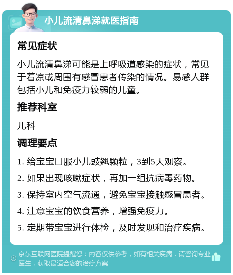 小儿流清鼻涕就医指南 常见症状 小儿流清鼻涕可能是上呼吸道感染的症状，常见于着凉或周围有感冒患者传染的情况。易感人群包括小儿和免疫力较弱的儿童。 推荐科室 儿科 调理要点 1. 给宝宝口服小儿豉翘颗粒，3到5天观察。 2. 如果出现咳嗽症状，再加一组抗病毒药物。 3. 保持室内空气流通，避免宝宝接触感冒患者。 4. 注意宝宝的饮食营养，增强免疫力。 5. 定期带宝宝进行体检，及时发现和治疗疾病。