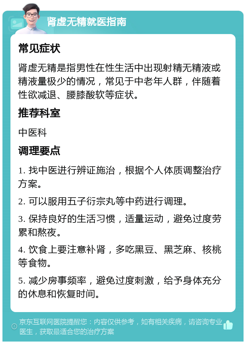 肾虚无精就医指南 常见症状 肾虚无精是指男性在性生活中出现射精无精液或精液量极少的情况，常见于中老年人群，伴随着性欲减退、腰膝酸软等症状。 推荐科室 中医科 调理要点 1. 找中医进行辨证施治，根据个人体质调整治疗方案。 2. 可以服用五子衍宗丸等中药进行调理。 3. 保持良好的生活习惯，适量运动，避免过度劳累和熬夜。 4. 饮食上要注意补肾，多吃黑豆、黑芝麻、核桃等食物。 5. 减少房事频率，避免过度刺激，给予身体充分的休息和恢复时间。