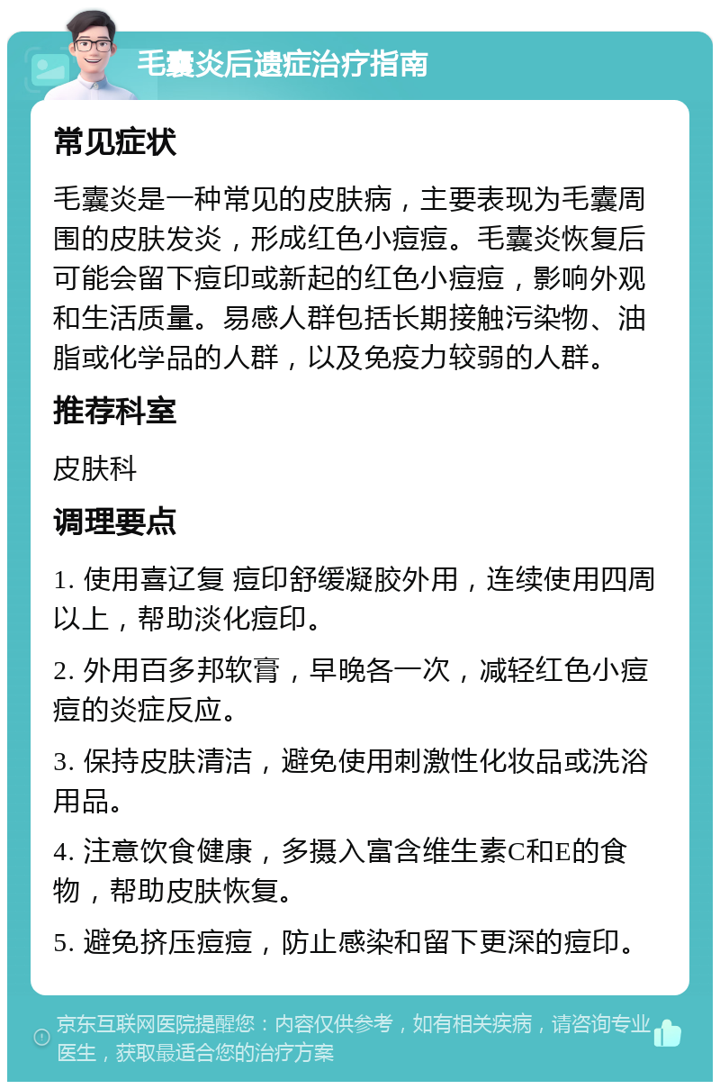 毛囊炎后遗症治疗指南 常见症状 毛囊炎是一种常见的皮肤病，主要表现为毛囊周围的皮肤发炎，形成红色小痘痘。毛囊炎恢复后可能会留下痘印或新起的红色小痘痘，影响外观和生活质量。易感人群包括长期接触污染物、油脂或化学品的人群，以及免疫力较弱的人群。 推荐科室 皮肤科 调理要点 1. 使用喜辽复 痘印舒缓凝胶外用，连续使用四周以上，帮助淡化痘印。 2. 外用百多邦软膏，早晚各一次，减轻红色小痘痘的炎症反应。 3. 保持皮肤清洁，避免使用刺激性化妆品或洗浴用品。 4. 注意饮食健康，多摄入富含维生素C和E的食物，帮助皮肤恢复。 5. 避免挤压痘痘，防止感染和留下更深的痘印。