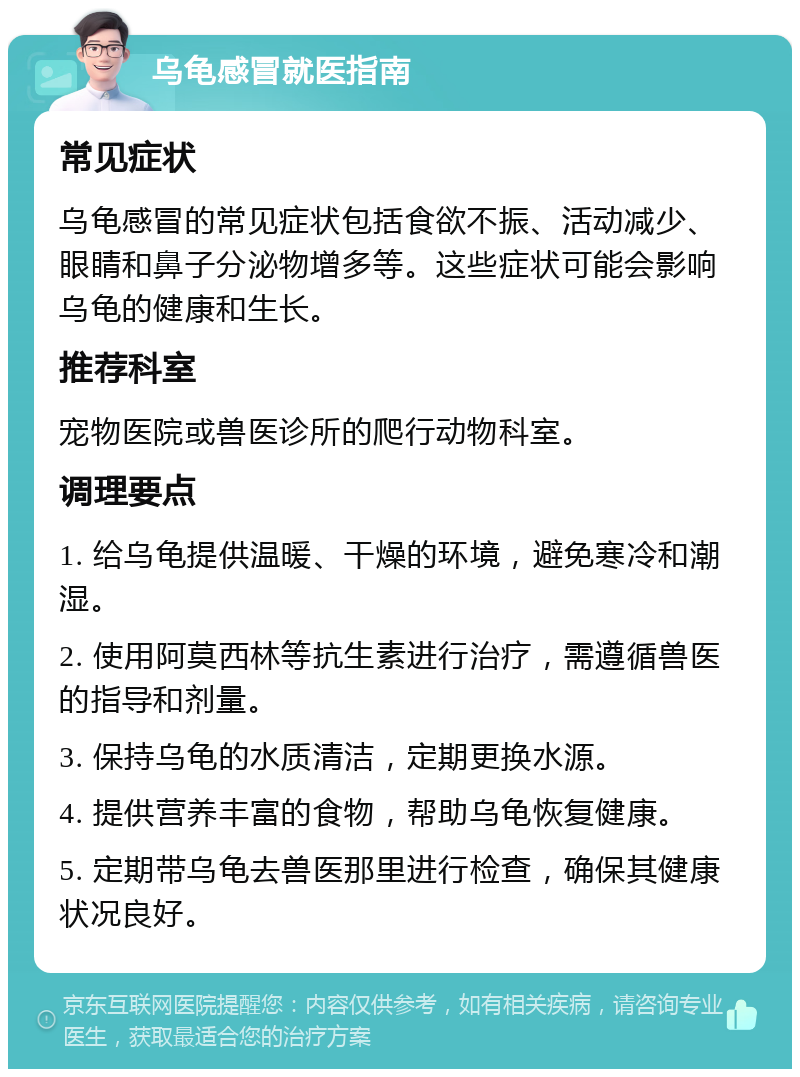 乌龟感冒就医指南 常见症状 乌龟感冒的常见症状包括食欲不振、活动减少、眼睛和鼻子分泌物增多等。这些症状可能会影响乌龟的健康和生长。 推荐科室 宠物医院或兽医诊所的爬行动物科室。 调理要点 1. 给乌龟提供温暖、干燥的环境，避免寒冷和潮湿。 2. 使用阿莫西林等抗生素进行治疗，需遵循兽医的指导和剂量。 3. 保持乌龟的水质清洁，定期更换水源。 4. 提供营养丰富的食物，帮助乌龟恢复健康。 5. 定期带乌龟去兽医那里进行检查，确保其健康状况良好。