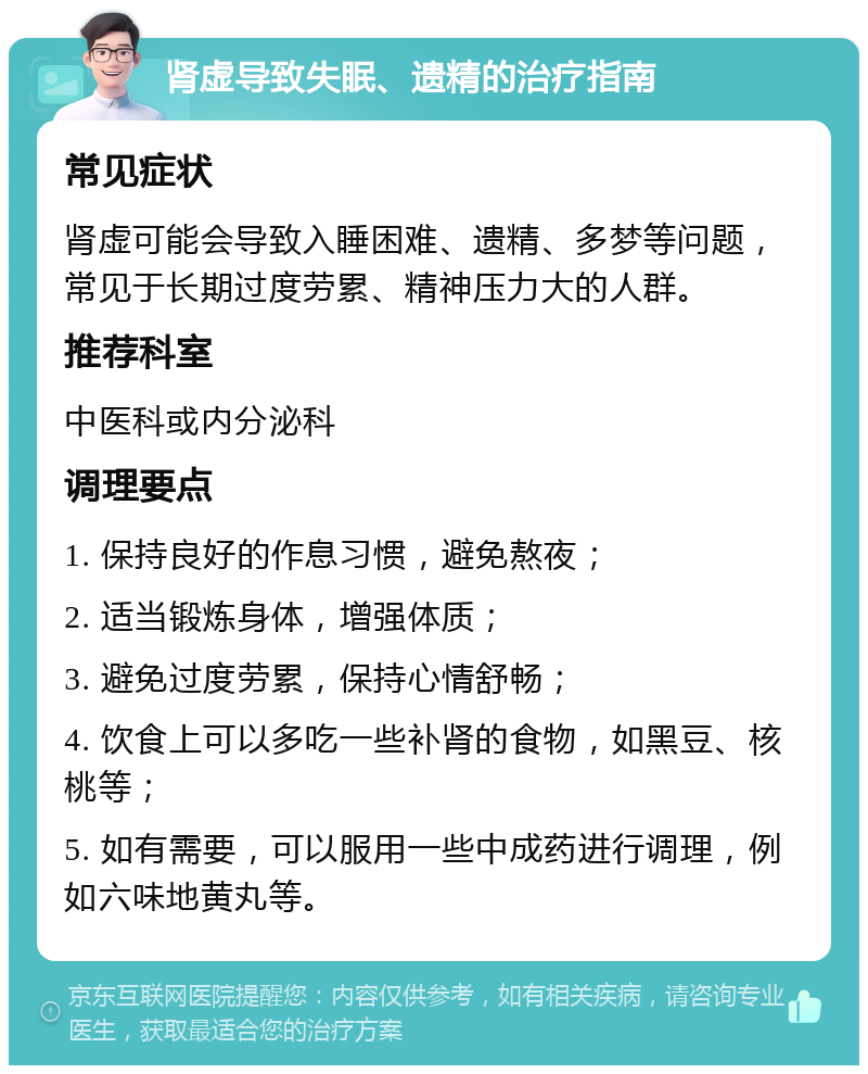 肾虚导致失眠、遗精的治疗指南 常见症状 肾虚可能会导致入睡困难、遗精、多梦等问题，常见于长期过度劳累、精神压力大的人群。 推荐科室 中医科或内分泌科 调理要点 1. 保持良好的作息习惯，避免熬夜； 2. 适当锻炼身体，增强体质； 3. 避免过度劳累，保持心情舒畅； 4. 饮食上可以多吃一些补肾的食物，如黑豆、核桃等； 5. 如有需要，可以服用一些中成药进行调理，例如六味地黄丸等。