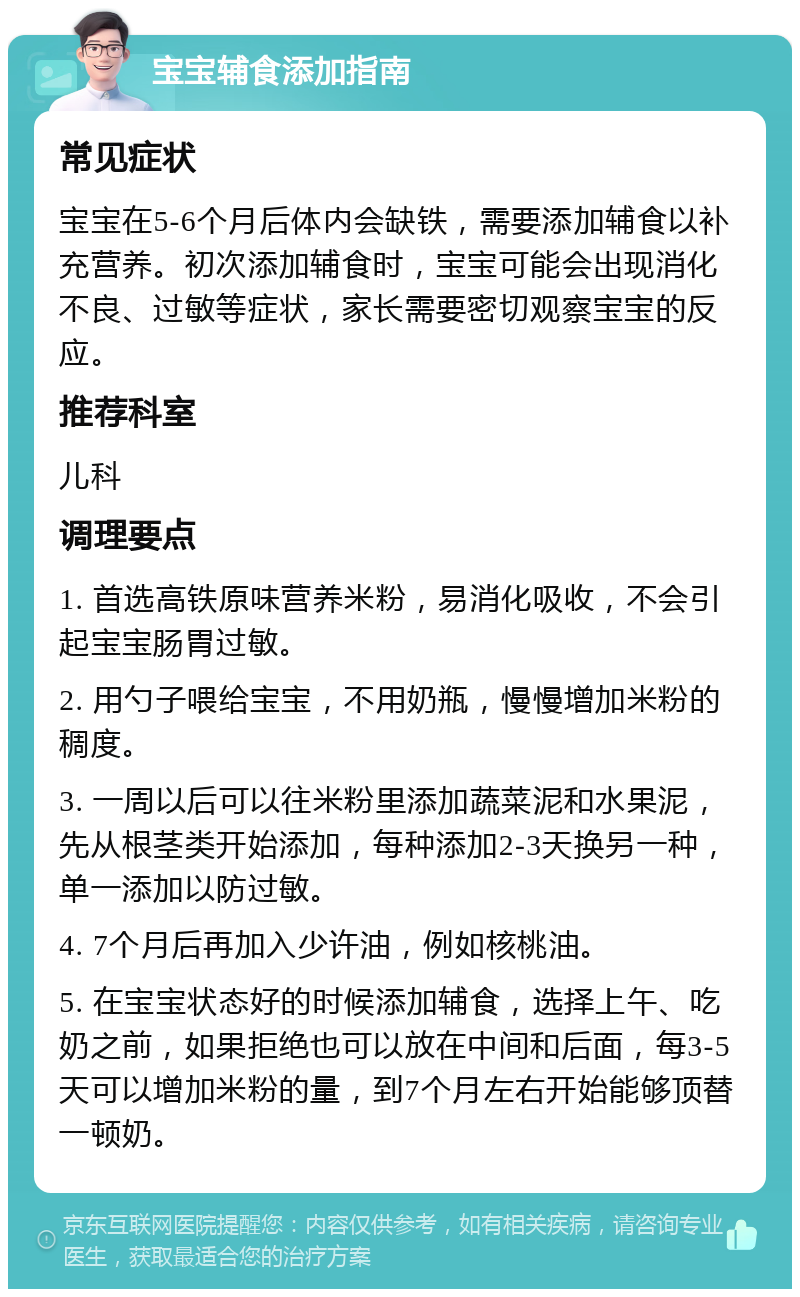 宝宝辅食添加指南 常见症状 宝宝在5-6个月后体内会缺铁，需要添加辅食以补充营养。初次添加辅食时，宝宝可能会出现消化不良、过敏等症状，家长需要密切观察宝宝的反应。 推荐科室 儿科 调理要点 1. 首选高铁原味营养米粉，易消化吸收，不会引起宝宝肠胃过敏。 2. 用勺子喂给宝宝，不用奶瓶，慢慢增加米粉的稠度。 3. 一周以后可以往米粉里添加蔬菜泥和水果泥，先从根茎类开始添加，每种添加2-3天换另一种，单一添加以防过敏。 4. 7个月后再加入少许油，例如核桃油。 5. 在宝宝状态好的时候添加辅食，选择上午、吃奶之前，如果拒绝也可以放在中间和后面，每3-5天可以增加米粉的量，到7个月左右开始能够顶替一顿奶。