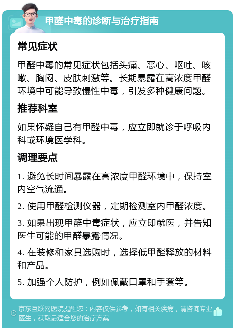 甲醛中毒的诊断与治疗指南 常见症状 甲醛中毒的常见症状包括头痛、恶心、呕吐、咳嗽、胸闷、皮肤刺激等。长期暴露在高浓度甲醛环境中可能导致慢性中毒，引发多种健康问题。 推荐科室 如果怀疑自己有甲醛中毒，应立即就诊于呼吸内科或环境医学科。 调理要点 1. 避免长时间暴露在高浓度甲醛环境中，保持室内空气流通。 2. 使用甲醛检测仪器，定期检测室内甲醛浓度。 3. 如果出现甲醛中毒症状，应立即就医，并告知医生可能的甲醛暴露情况。 4. 在装修和家具选购时，选择低甲醛释放的材料和产品。 5. 加强个人防护，例如佩戴口罩和手套等。