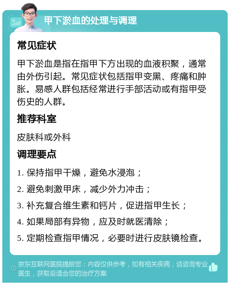 甲下淤血的处理与调理 常见症状 甲下淤血是指在指甲下方出现的血液积聚，通常由外伤引起。常见症状包括指甲变黑、疼痛和肿胀。易感人群包括经常进行手部活动或有指甲受伤史的人群。 推荐科室 皮肤科或外科 调理要点 1. 保持指甲干燥，避免水浸泡； 2. 避免刺激甲床，减少外力冲击； 3. 补充复合维生素和钙片，促进指甲生长； 4. 如果局部有异物，应及时就医清除； 5. 定期检查指甲情况，必要时进行皮肤镜检查。