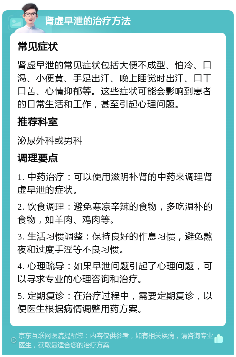 肾虚早泄的治疗方法 常见症状 肾虚早泄的常见症状包括大便不成型、怕冷、口渴、小便黄、手足出汗、晚上睡觉时出汗、口干口苦、心情抑郁等。这些症状可能会影响到患者的日常生活和工作，甚至引起心理问题。 推荐科室 泌尿外科或男科 调理要点 1. 中药治疗：可以使用滋阴补肾的中药来调理肾虚早泄的症状。 2. 饮食调理：避免寒凉辛辣的食物，多吃温补的食物，如羊肉、鸡肉等。 3. 生活习惯调整：保持良好的作息习惯，避免熬夜和过度手淫等不良习惯。 4. 心理疏导：如果早泄问题引起了心理问题，可以寻求专业的心理咨询和治疗。 5. 定期复诊：在治疗过程中，需要定期复诊，以便医生根据病情调整用药方案。