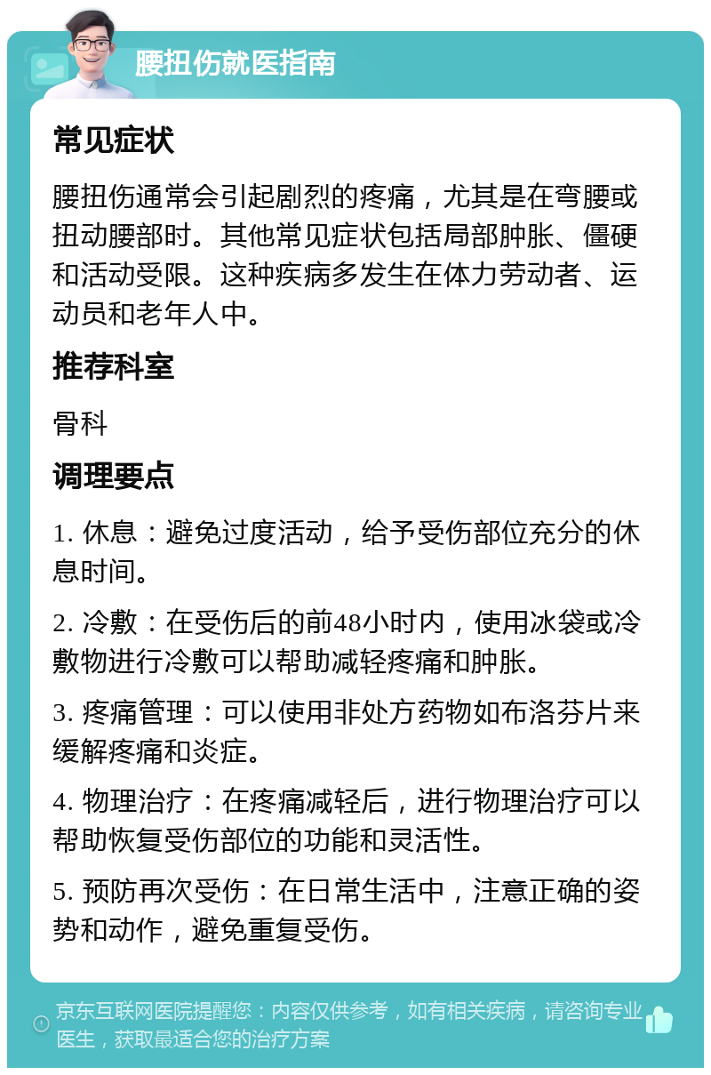 腰扭伤就医指南 常见症状 腰扭伤通常会引起剧烈的疼痛，尤其是在弯腰或扭动腰部时。其他常见症状包括局部肿胀、僵硬和活动受限。这种疾病多发生在体力劳动者、运动员和老年人中。 推荐科室 骨科 调理要点 1. 休息：避免过度活动，给予受伤部位充分的休息时间。 2. 冷敷：在受伤后的前48小时内，使用冰袋或冷敷物进行冷敷可以帮助减轻疼痛和肿胀。 3. 疼痛管理：可以使用非处方药物如布洛芬片来缓解疼痛和炎症。 4. 物理治疗：在疼痛减轻后，进行物理治疗可以帮助恢复受伤部位的功能和灵活性。 5. 预防再次受伤：在日常生活中，注意正确的姿势和动作，避免重复受伤。