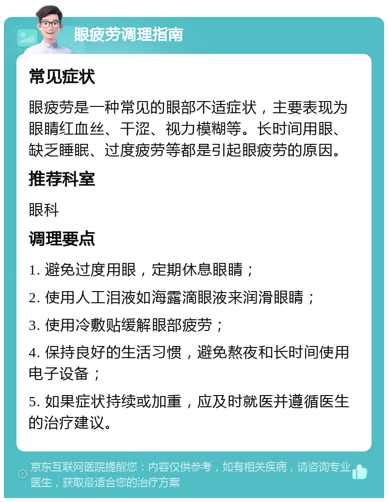 眼疲劳调理指南 常见症状 眼疲劳是一种常见的眼部不适症状，主要表现为眼睛红血丝、干涩、视力模糊等。长时间用眼、缺乏睡眠、过度疲劳等都是引起眼疲劳的原因。 推荐科室 眼科 调理要点 1. 避免过度用眼，定期休息眼睛； 2. 使用人工泪液如海露滴眼液来润滑眼睛； 3. 使用冷敷贴缓解眼部疲劳； 4. 保持良好的生活习惯，避免熬夜和长时间使用电子设备； 5. 如果症状持续或加重，应及时就医并遵循医生的治疗建议。