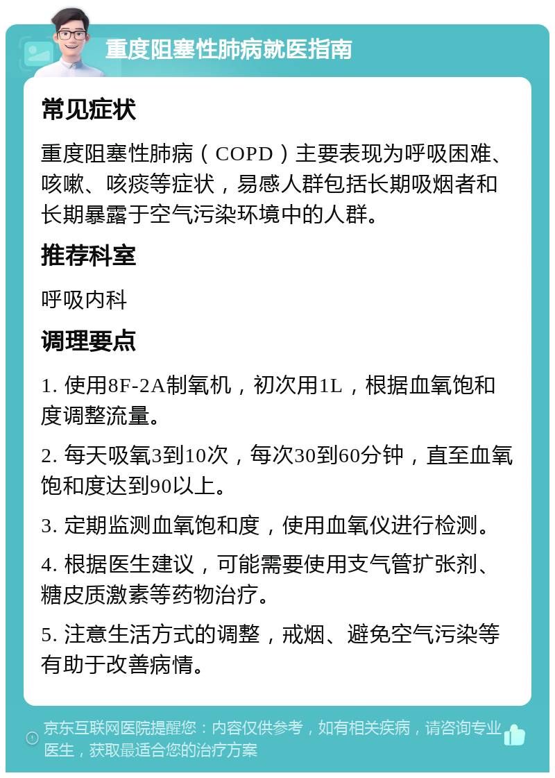 重度阻塞性肺病就医指南 常见症状 重度阻塞性肺病（COPD）主要表现为呼吸困难、咳嗽、咳痰等症状，易感人群包括长期吸烟者和长期暴露于空气污染环境中的人群。 推荐科室 呼吸内科 调理要点 1. 使用8F-2A制氧机，初次用1L，根据血氧饱和度调整流量。 2. 每天吸氧3到10次，每次30到60分钟，直至血氧饱和度达到90以上。 3. 定期监测血氧饱和度，使用血氧仪进行检测。 4. 根据医生建议，可能需要使用支气管扩张剂、糖皮质激素等药物治疗。 5. 注意生活方式的调整，戒烟、避免空气污染等有助于改善病情。