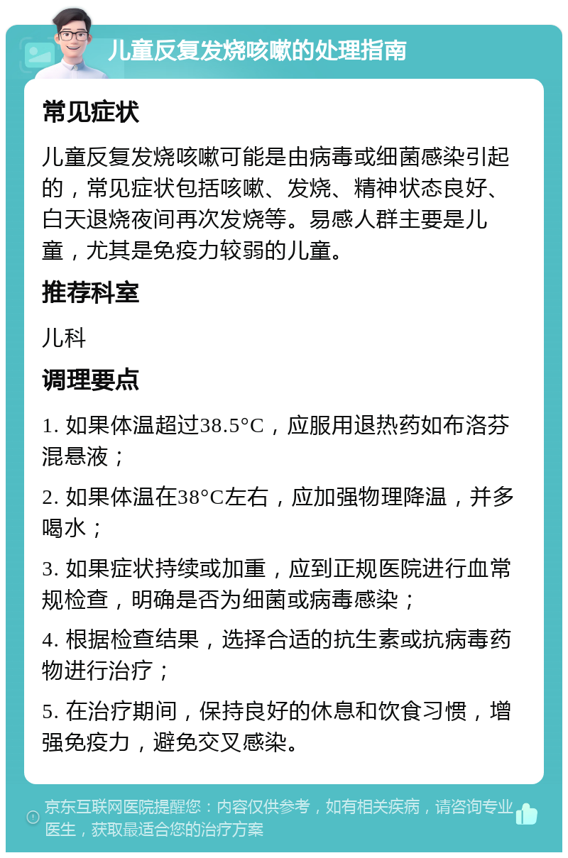 儿童反复发烧咳嗽的处理指南 常见症状 儿童反复发烧咳嗽可能是由病毒或细菌感染引起的，常见症状包括咳嗽、发烧、精神状态良好、白天退烧夜间再次发烧等。易感人群主要是儿童，尤其是免疫力较弱的儿童。 推荐科室 儿科 调理要点 1. 如果体温超过38.5°C，应服用退热药如布洛芬混悬液； 2. 如果体温在38°C左右，应加强物理降温，并多喝水； 3. 如果症状持续或加重，应到正规医院进行血常规检查，明确是否为细菌或病毒感染； 4. 根据检查结果，选择合适的抗生素或抗病毒药物进行治疗； 5. 在治疗期间，保持良好的休息和饮食习惯，增强免疫力，避免交叉感染。