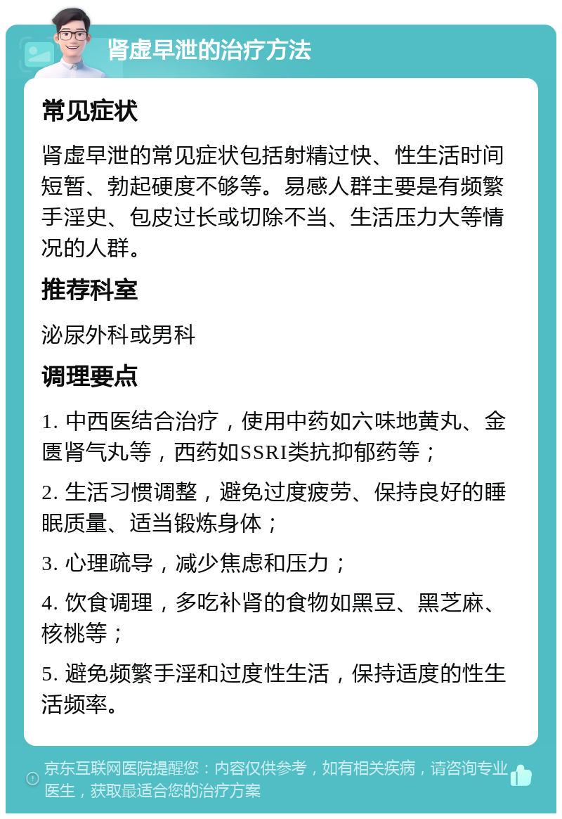 肾虚早泄的治疗方法 常见症状 肾虚早泄的常见症状包括射精过快、性生活时间短暂、勃起硬度不够等。易感人群主要是有频繁手淫史、包皮过长或切除不当、生活压力大等情况的人群。 推荐科室 泌尿外科或男科 调理要点 1. 中西医结合治疗，使用中药如六味地黄丸、金匮肾气丸等，西药如SSRI类抗抑郁药等； 2. 生活习惯调整，避免过度疲劳、保持良好的睡眠质量、适当锻炼身体； 3. 心理疏导，减少焦虑和压力； 4. 饮食调理，多吃补肾的食物如黑豆、黑芝麻、核桃等； 5. 避免频繁手淫和过度性生活，保持适度的性生活频率。