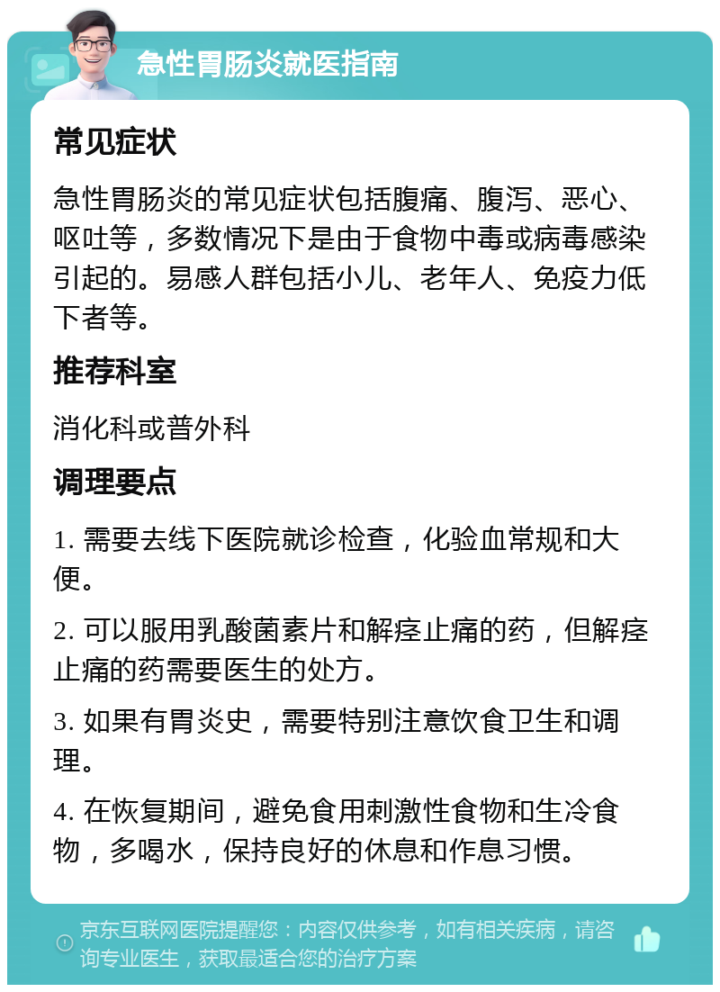 急性胃肠炎就医指南 常见症状 急性胃肠炎的常见症状包括腹痛、腹泻、恶心、呕吐等，多数情况下是由于食物中毒或病毒感染引起的。易感人群包括小儿、老年人、免疫力低下者等。 推荐科室 消化科或普外科 调理要点 1. 需要去线下医院就诊检查，化验血常规和大便。 2. 可以服用乳酸菌素片和解痉止痛的药，但解痉止痛的药需要医生的处方。 3. 如果有胃炎史，需要特别注意饮食卫生和调理。 4. 在恢复期间，避免食用刺激性食物和生冷食物，多喝水，保持良好的休息和作息习惯。