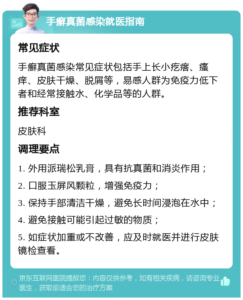 手癣真菌感染就医指南 常见症状 手癣真菌感染常见症状包括手上长小疙瘩、瘙痒、皮肤干燥、脱屑等，易感人群为免疫力低下者和经常接触水、化学品等的人群。 推荐科室 皮肤科 调理要点 1. 外用派瑞松乳膏，具有抗真菌和消炎作用； 2. 口服玉屏风颗粒，增强免疫力； 3. 保持手部清洁干燥，避免长时间浸泡在水中； 4. 避免接触可能引起过敏的物质； 5. 如症状加重或不改善，应及时就医并进行皮肤镜检查看。