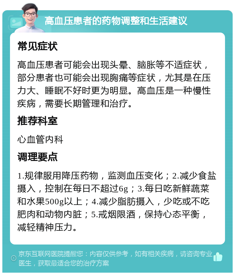 高血压患者的药物调整和生活建议 常见症状 高血压患者可能会出现头晕、脑胀等不适症状，部分患者也可能会出现胸痛等症状，尤其是在压力大、睡眠不好时更为明显。高血压是一种慢性疾病，需要长期管理和治疗。 推荐科室 心血管内科 调理要点 1.规律服用降压药物，监测血压变化；2.减少食盐摄入，控制在每日不超过6g；3.每日吃新鲜蔬菜和水果500g以上；4.减少脂肪摄入，少吃或不吃肥肉和动物内脏；5.戒烟限酒，保持心态平衡，减轻精神压力。