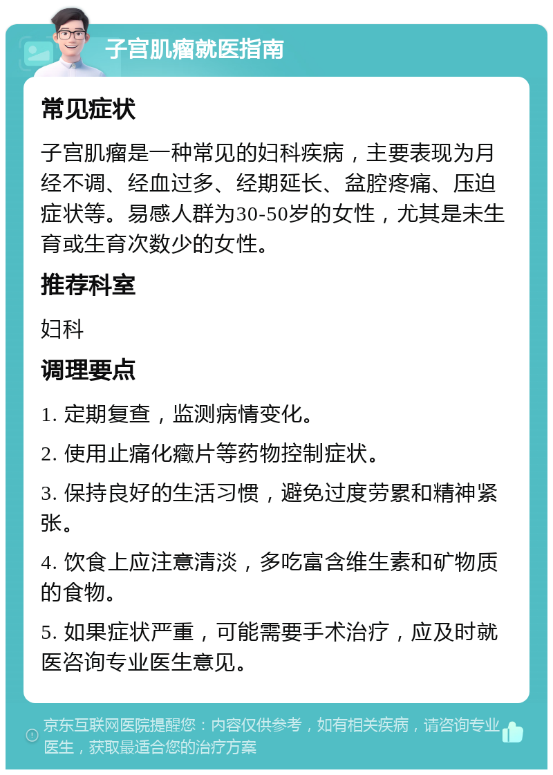 子宫肌瘤就医指南 常见症状 子宫肌瘤是一种常见的妇科疾病，主要表现为月经不调、经血过多、经期延长、盆腔疼痛、压迫症状等。易感人群为30-50岁的女性，尤其是未生育或生育次数少的女性。 推荐科室 妇科 调理要点 1. 定期复查，监测病情变化。 2. 使用止痛化癥片等药物控制症状。 3. 保持良好的生活习惯，避免过度劳累和精神紧张。 4. 饮食上应注意清淡，多吃富含维生素和矿物质的食物。 5. 如果症状严重，可能需要手术治疗，应及时就医咨询专业医生意见。