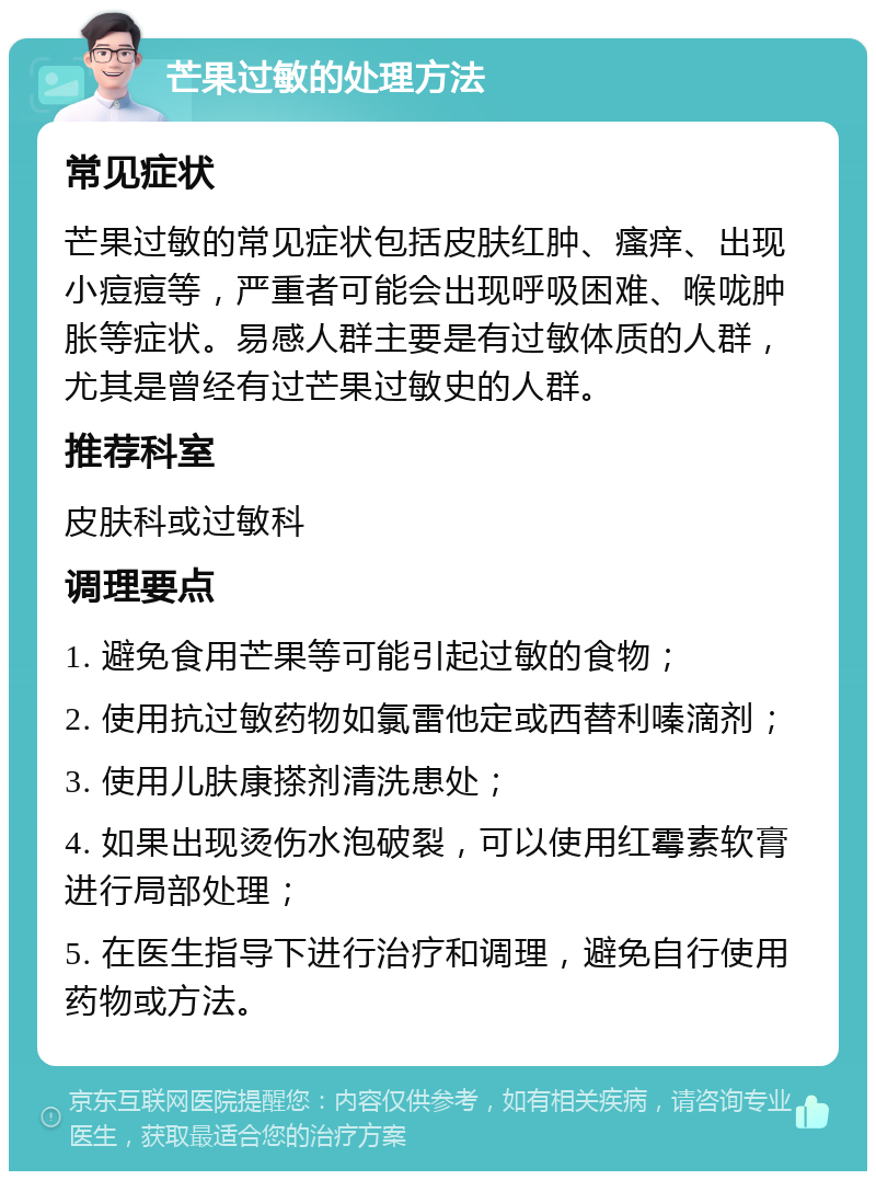 芒果过敏的处理方法 常见症状 芒果过敏的常见症状包括皮肤红肿、瘙痒、出现小痘痘等，严重者可能会出现呼吸困难、喉咙肿胀等症状。易感人群主要是有过敏体质的人群，尤其是曾经有过芒果过敏史的人群。 推荐科室 皮肤科或过敏科 调理要点 1. 避免食用芒果等可能引起过敏的食物； 2. 使用抗过敏药物如氯雷他定或西替利嗪滴剂； 3. 使用儿肤康搽剂清洗患处； 4. 如果出现烫伤水泡破裂，可以使用红霉素软膏进行局部处理； 5. 在医生指导下进行治疗和调理，避免自行使用药物或方法。