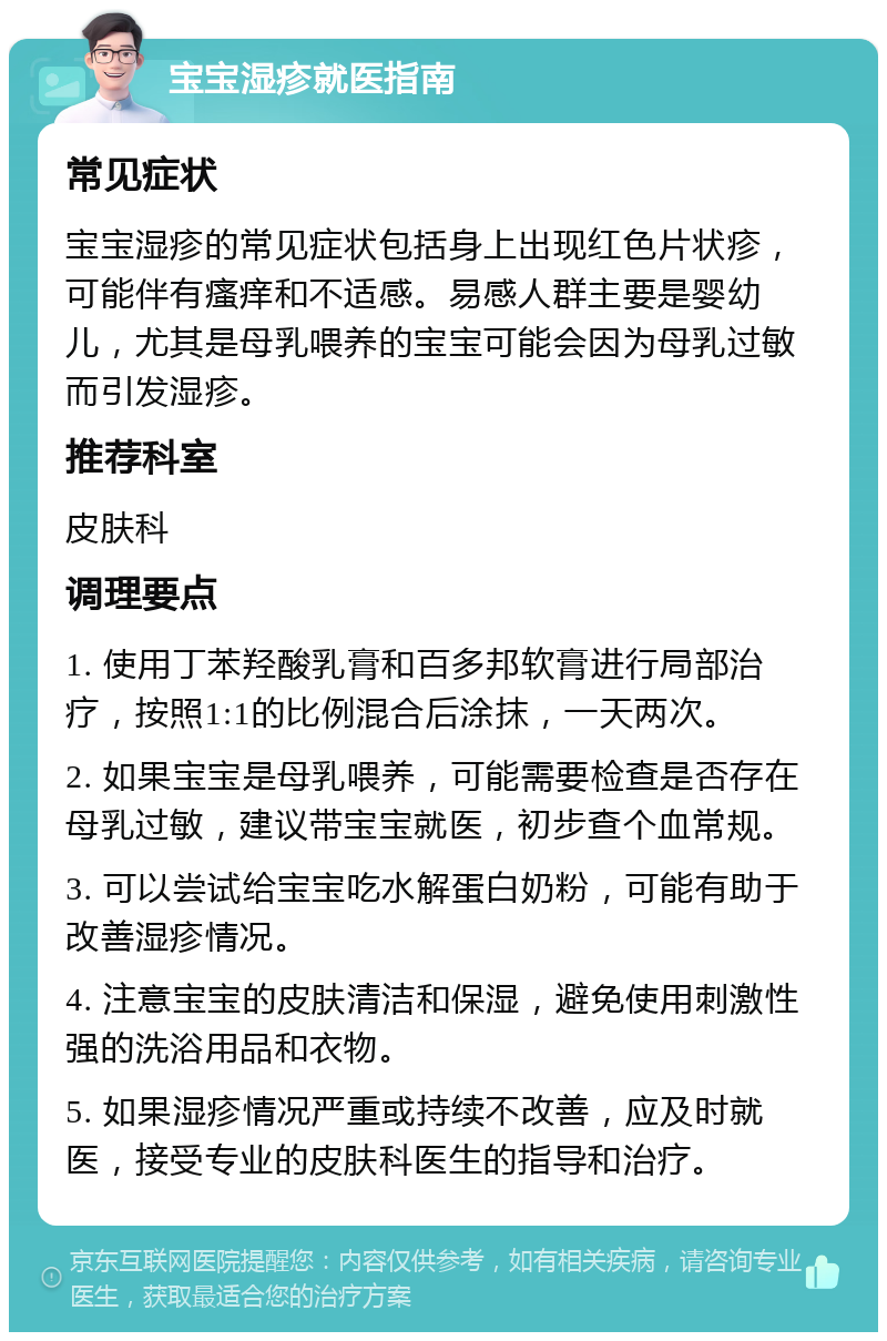 宝宝湿疹就医指南 常见症状 宝宝湿疹的常见症状包括身上出现红色片状疹，可能伴有瘙痒和不适感。易感人群主要是婴幼儿，尤其是母乳喂养的宝宝可能会因为母乳过敏而引发湿疹。 推荐科室 皮肤科 调理要点 1. 使用丁苯羟酸乳膏和百多邦软膏进行局部治疗，按照1:1的比例混合后涂抹，一天两次。 2. 如果宝宝是母乳喂养，可能需要检查是否存在母乳过敏，建议带宝宝就医，初步查个血常规。 3. 可以尝试给宝宝吃水解蛋白奶粉，可能有助于改善湿疹情况。 4. 注意宝宝的皮肤清洁和保湿，避免使用刺激性强的洗浴用品和衣物。 5. 如果湿疹情况严重或持续不改善，应及时就医，接受专业的皮肤科医生的指导和治疗。