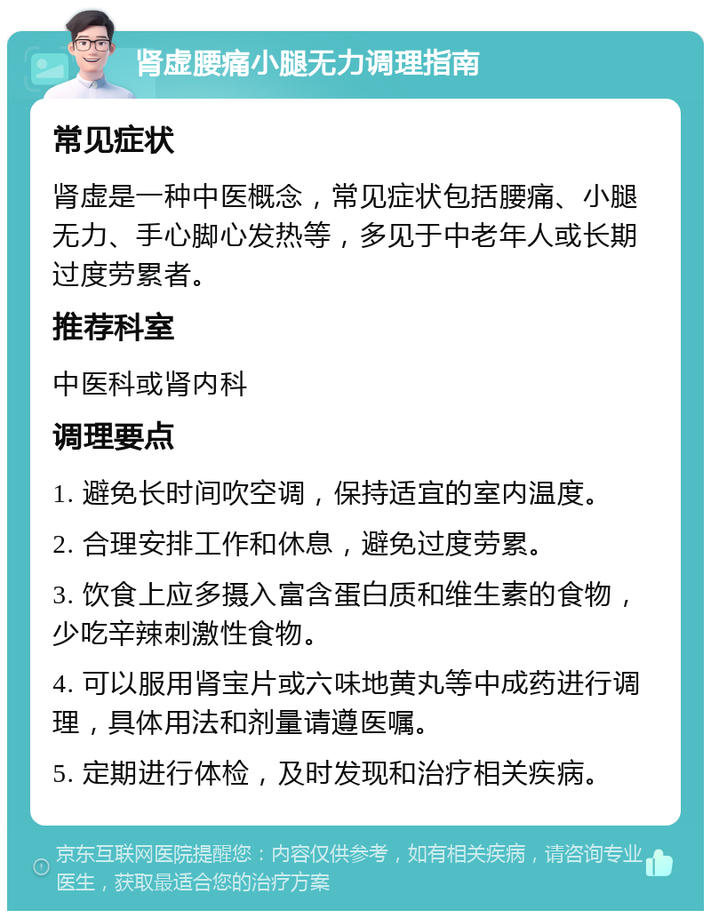 肾虚腰痛小腿无力调理指南 常见症状 肾虚是一种中医概念，常见症状包括腰痛、小腿无力、手心脚心发热等，多见于中老年人或长期过度劳累者。 推荐科室 中医科或肾内科 调理要点 1. 避免长时间吹空调，保持适宜的室内温度。 2. 合理安排工作和休息，避免过度劳累。 3. 饮食上应多摄入富含蛋白质和维生素的食物，少吃辛辣刺激性食物。 4. 可以服用肾宝片或六味地黄丸等中成药进行调理，具体用法和剂量请遵医嘱。 5. 定期进行体检，及时发现和治疗相关疾病。